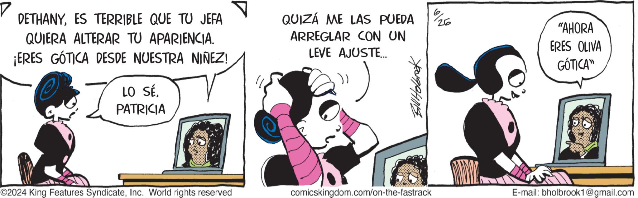 Fiction OCR: DETHANYES TERRIBLE QUE TU JEFA QUIERA ALTERAR TU APARIENCIA. ¡ERES GÓTICA DESDE NUESTRA NIÑEZ! LO SÉPATRICIA QUIZÁ ME LAS PUEDA ARREGLAR CON UN 26 LEVE AJUSTE... Bill Holbook "AHORA ERES OLIVA GÓTICA" ©2024 King Features SyndicateInc. World rights reserved comicskingdom.com/on-the-fastrack E-mail: bholbrook1@gmail.com DETHANYES TERRIBLE QUE TU JEFA QUIERA ALTERAR TU APARIENCIA . ¡ ERES GÓTICA DESDE NUESTRA NIÑEZ ! LO SÉPATRICIA QUIZÁ ME LAS PUEDA ARREGLAR CON UN 26 LEVE AJUSTE ... Bill Holbook " AHORA ERES OLIVA GÓTICA " © 2024 King Features SyndicateInc. World rights reserved comicskingdom.com/on-the-fastrack E - mail : bholbrook1@gmail.com
