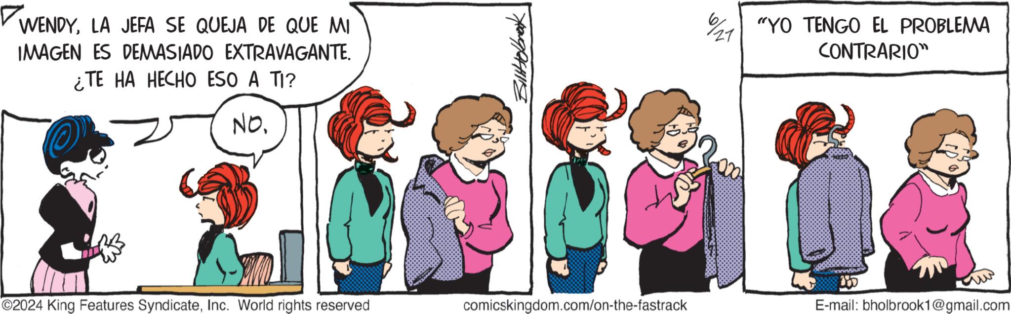 Line OCR: WENDYLA JEFA SE QUEJA DE QUE MI IMAGEN ES DEMASIADO EXTRAVAGANTE. ¿TE HA HECHO ESO A TI? No. Bill Holbrook ©2024 King Features SyndicateInc. World rights reserved comicskingdom.com/on-the-fastrack 61 121 "YO TENGO EL PROBLEMA CONTRARIO" 000 155 E-mail: bholbrook1@gmail.com WENDYLA JEFA SE QUEJA DE QUE MI IMAGEN ES DEMASIADO EXTRAVAGANTE . ¿ TE HA HECHO ESO A TI ? No. Bill Holbrook © 2024 King Features SyndicateInc. World rights reserved comicskingdom.com/on-the-fastrack 61 121 " YO TENGO EL PROBLEMA CONTRARIO " 000 155 E - mail : bholbrook1@gmail.com