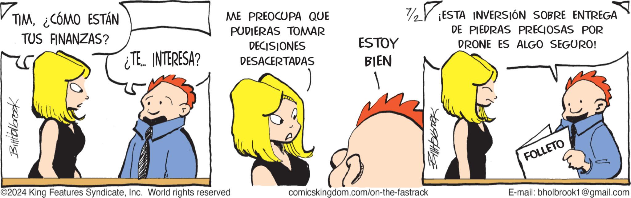 Line OCR: Bittialbrook TIM¿CÓMO ESTÁN TUS FINANZAS? ¿TE INTERESA? ©2024 King Features SyndicateInc. World rights reserved ME PREOCUPA QUE PUDIERAS TOMAR DECISIONES DESACERTADAS ESTOY BIEN comicskingdom.com/on-the-fastrack 7/2 ?¡ESTA INVERSIÓN SOBRE ENTREGA DE PIEDRAS PRECIOSAS POR DRONE ES ALGO SEGURO! Billabrook FOLLETO E-mail: bholbrook1@gmail.com Bittialbrook TIM¿ CÓMO ESTÁN TUS FINANZAS ? ¿ TE INTERESA ? © 2024 King Features SyndicateInc. World rights reserved ME PREOCUPA QUE PUDIERAS TOMAR DECISIONES DESACERTADAS ESTOY BIEN comicskingdom.com/on-the-fastrack 7/2 ?¡ESTA INVERSIÓN SOBRE ENTREGA DE PIEDRAS PRECIOSAS POR DRONE ES ALGO SEGURO ! Billabrook FOLLETO E - mail : bholbrook1@gmail.com