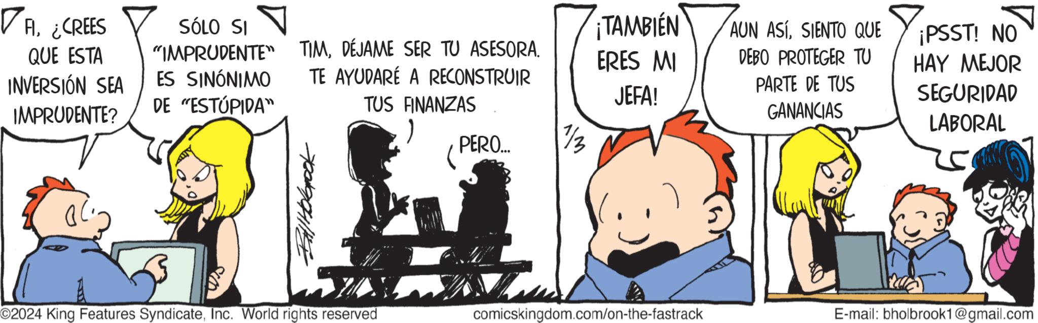 Pleased OCR: ? Al¿CREES QUE ESTA INVERSIÓN SEA IMPRUDENTE? ES SINÓNIMO DE "ESTÚPIDA" SÓLO SI "IMPRUDENTE" TIMDÉJAME SER TU ASESORA. TE AYUDARÉ A RECONSTRUIR TAMBIEN ERES MI JEFA! TUS FINANZAS PERO.... 1/3 Ball Holbrook AUN ASÍSIENTO QUE DEBO PROTEGER TU PARTE DE TUS GANANCIAS ¡PSST! NO HAY MEJOR SEGURIDAD LABORAL O2024 King Features SyndicateInc. World rights reserved comicskingdom.com/on-the-fastrack E-mail: bholbrook1@gmail.com ? Al¿ CREES QUE ESTA INVERSIÓN SEA IMPRUDENTE ? ES SINÓNIMO DE " ESTÚPIDA " SÓLO SI " IMPRUDENTE " TIMDÉJAME SER TU ASESORA . TE AYUDARÉ A RECONSTRUIR TAMBIEN ERES MI JEFA ! TUS FINANZAS PERO .... 1/3 Ball Holbrook AUN ASÍSIENTO QUE DEBO PROTEGER TU PARTE DE TUS GANANCIAS ¡ PSST ! NO HAY MEJOR SEGURIDAD LABORAL O2024 King Features SyndicateInc. World rights reserved comicskingdom.com/on-the-fastrack E - mail : bholbrook1@gmail.com