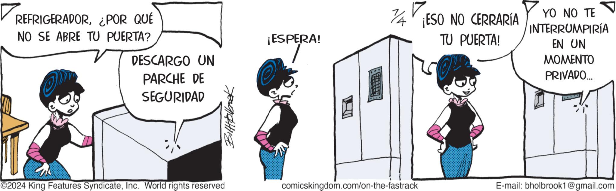 Fictional character OCR: REFRIGERADOR¿POR QUÉ NO SE ABRE TU PUERTA? DESCARGO UN PARCHE DE SEGURIDAD Biltokbook ¡ESPERA! 74 ¡ESO NO CERRARÍA TU PUERTA! YO NO TE INTERRUMPIRÍA EN UN MOMENTO PRIVADO.... ©2024 King Features SyndicateInc. World rights reserved comicskingdom.com/on-the-fastrack E-mail: bholbrook1@gmail.com REFRIGERADOR¿ POR QUÉ NO SE ABRE TU PUERTA ? DESCARGO UN PARCHE DE SEGURIDAD Biltokbook ¡ ESPERA ! 74 ¡ ESO NO CERRARÍA TU PUERTA ! YO NO TE INTERRUMPIRÍA EN UN MOMENTO PRIVADO .... © 2024 King Features SyndicateInc. World rights reserved comicskingdom.com/on-the-fastrack E - mail : bholbrook1@gmail.com