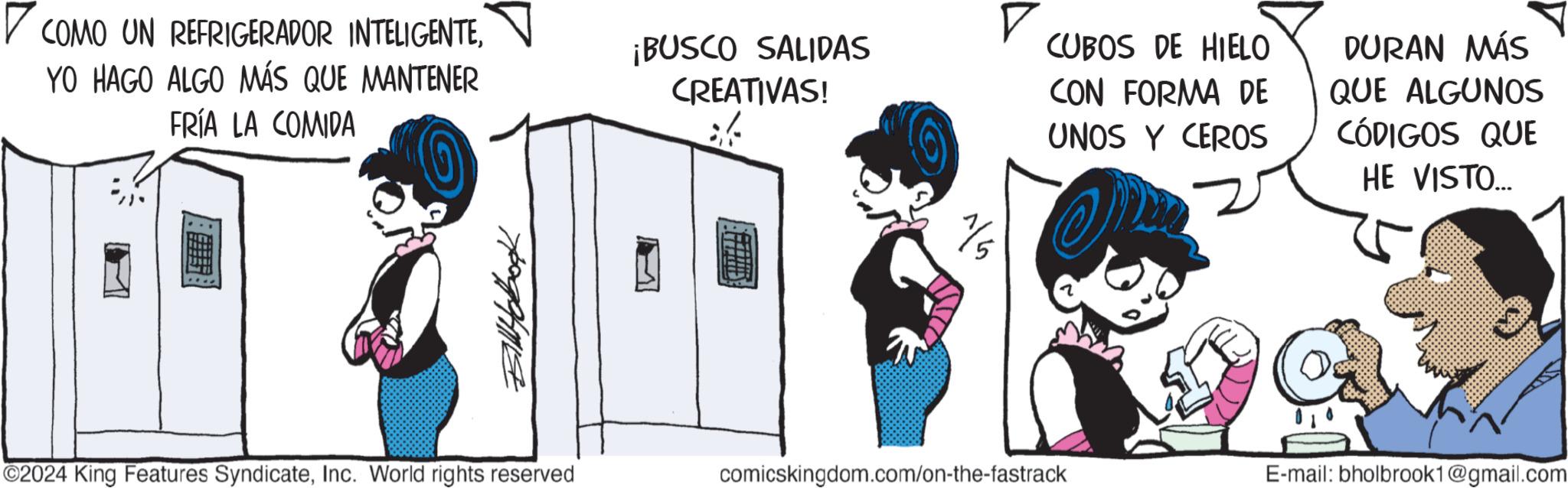 Parallel OCR: ? COMO UN REFRIGERADOR INTELIGENTEYO HAGO ALGO MÁS QUE MANTENER FRÍA LA COMIDA ¡BUSCO SALIDAS CREATIVAS! BillHobook ? CUBOS DE HIELO 1/5 CON FORMA DE UNOS Y CEROS DURAN MÁS QUE ALGUNOS CÓDIGOS QUE HE VISTO... ©2024 King Features SyndicateInc. World rights reserved comicskingdom.com/on-the-fastrack E-mail: bholbrook1@gmail.com ? COMO UN REFRIGERADOR INTELIGENTEYO HAGO ALGO MÁS QUE MANTENER FRÍA LA COMIDA ¡ BUSCO SALIDAS CREATIVAS ! BillHobook ? CUBOS DE HIELO 1/5 CON FORMA DE UNOS Y CEROS DURAN MÁS QUE ALGUNOS CÓDIGOS QUE HE VISTO ... © 2024 King Features SyndicateInc. World rights reserved comicskingdom.com/on-the-fastrack E - mail : bholbrook1@gmail.com