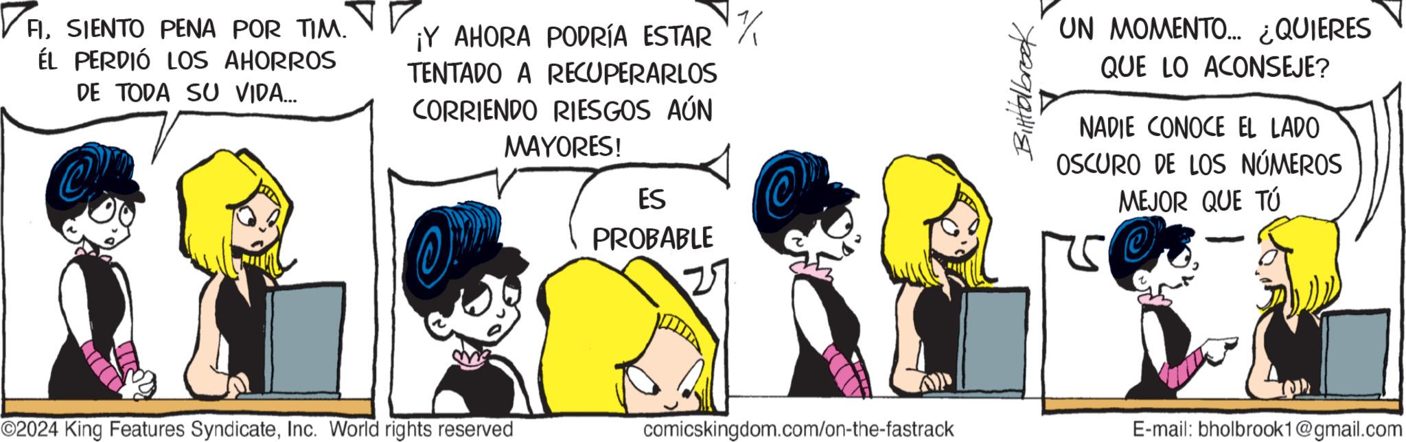 Line OCR: ? AISIENTO PENA POR TIM. ÉL PERDIÓ LOS AHORROS DE TODA SU VIDA... ¡Y AHORA PODRÍA ESTAR // TENTADO A RECUPERARLOS CORRIENDO RIESGOS AÚN MAYORES! ES PROBABLE Bitolbrook UN MOMENTO... ¿QUIERES QUE LO ACONSEJE? NADIE CONOCE EL LADO OSCURO DE LOS NÚMEROS MEJOR QUE TÚ ©2024 King Features SyndicateInc. World rights reserved comicskingdom.com/on-the-fastrack E-mail: bholbrook1@gmail.com ? AISIENTO PENA POR TIM . ÉL PERDIÓ LOS AHORROS DE TODA SU VIDA ... ¡ Y AHORA PODRÍA ESTAR // TENTADO A RECUPERARLOS CORRIENDO RIESGOS AÚN MAYORES ! ES PROBABLE Bitolbrook UN MOMENTO ... ¿ QUIERES QUE LO ACONSEJE ? NADIE CONOCE EL LADO OSCURO DE LOS NÚMEROS MEJOR QUE TÚ © 2024 King Features SyndicateInc. World rights reserved comicskingdom.com/on-the-fastrack E - mail : bholbrook1@gmail.com