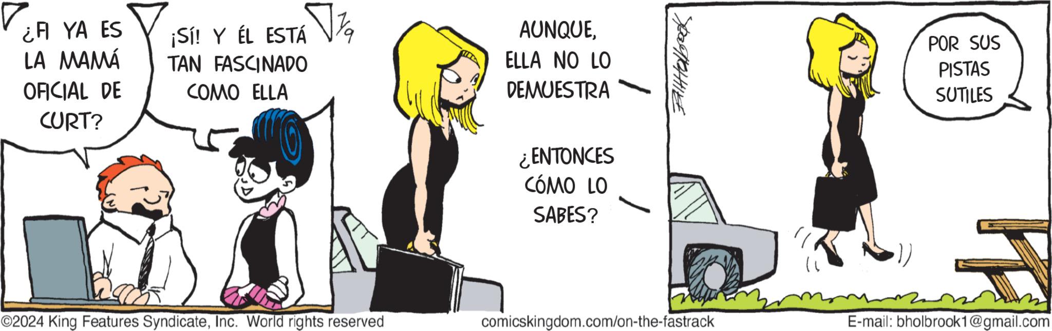 Elbow OCR: ¿A YA ES LA MAMÁ ¡Sí! Y ÉL ESTÁ TAN FASCINADO OFICIAL DE COMO ELLA CURT? ©2024 King Features SyndicateInc. World rights reserved AUNQUEELLA NO LO DEMUESTRA ¿ENTONCES CÓMO LO SABES? PaTCHIE POR SUS PISTAS SUTILES comicskingdom.com/on-the-fastrack E-mail: bholbrook1@gmail.com ¿ A YA ES LA MAMÁ ¡ Sí ! Y ÉL ESTÁ TAN FASCINADO OFICIAL DE COMO ELLA CURT ? © 2024 King Features SyndicateInc. World rights reserved AUNQUEELLA NO LO DEMUESTRA ¿ ENTONCES CÓMO LO SABES ? PaTCHIE POR SUS PISTAS SUTILES comicskingdom.com/on-the-fastrack E - mail : bholbrook1@gmail.com