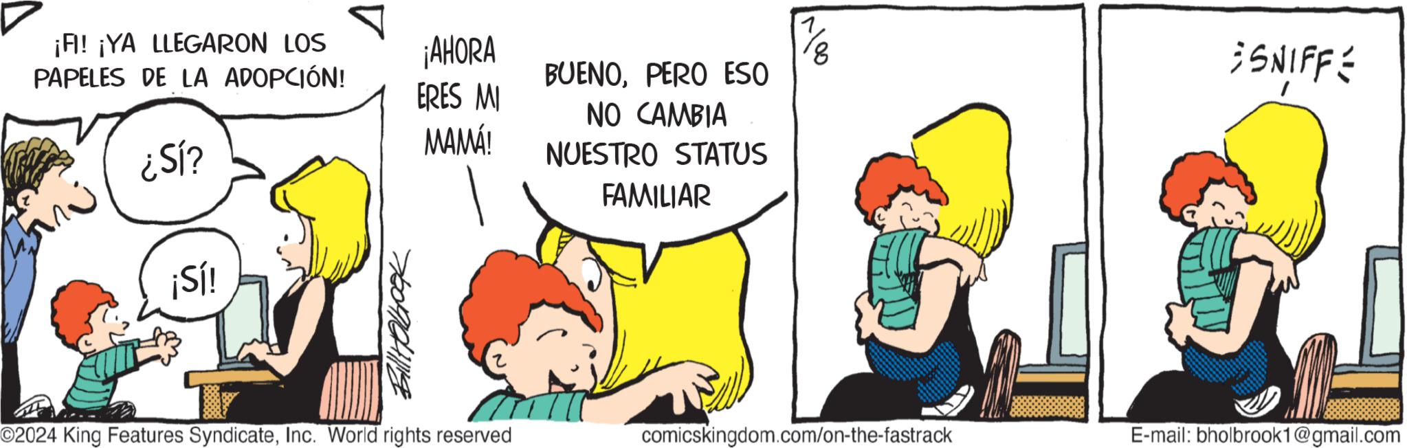 Happy OCR: ¡FI! ¡YA LLEGARON LOS PAPELES DE LA ADOPCIÓN! ¿Sl? ¡Sí! ? ???????? ¡AHORA ERES MI MAMÁ! BUENOPERO ESO NO CAMBIA NUESTRO STATUS FAMILIAR 8 SNIFFE O2024 King Features SyndicateInc. World rights reserved comicskingdom.com/on-the-fastrack E-mail: bholbrook1@gmail.com ¡ FI ! ¡ YA LLEGARON LOS PAPELES DE LA ADOPCIÓN ! ¿ Sl ? ¡ Sí ! ? ???????? ¡ AHORA ERES MI MAMÁ ! BUENOPERO ESO NO CAMBIA NUESTRO STATUS FAMILIAR 8 SNIFFE O2024 King Features SyndicateInc. World rights reserved comicskingdom.com/on-the-fastrack E - mail : bholbrook1@gmail.com