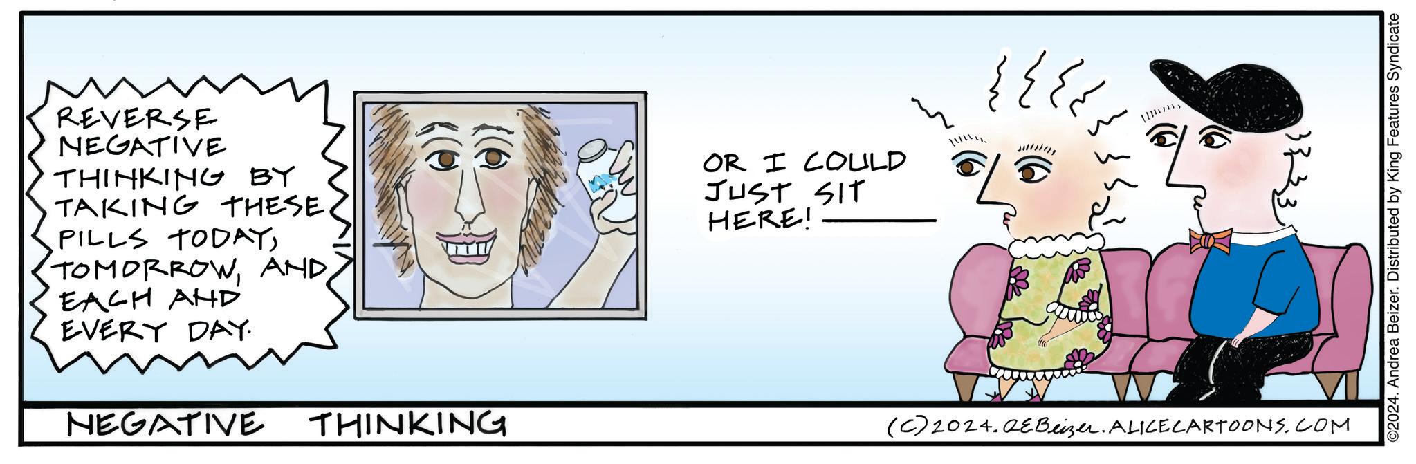 Font OCR: REVERSE NEGATIVE THINKING BY TAKING THESE. PILLS TODAYAND EACH AND EVERY DAY. NEGATIVE THINKING OR I COULD JUST SIT HERE! ??? ?? ?? ?? ?? (C) 2024.QeBeizer. ALICECARTOONS.COM ©2024. Andrea Beizer. Distributed by King Features Syndicate REVERSE NEGATIVE THINKING BY TAKING THESE . PILLS TODAYAND EACH AND EVERY DAY . NEGATIVE THINKING OR I COULD JUST SIT HERE ! ??? ?? ?? ?? ?? ( C ) 2024.QeBeizer . ALICECARTOONS.COM © 2024 . Andrea Beizer . Distributed by King Features Syndicate