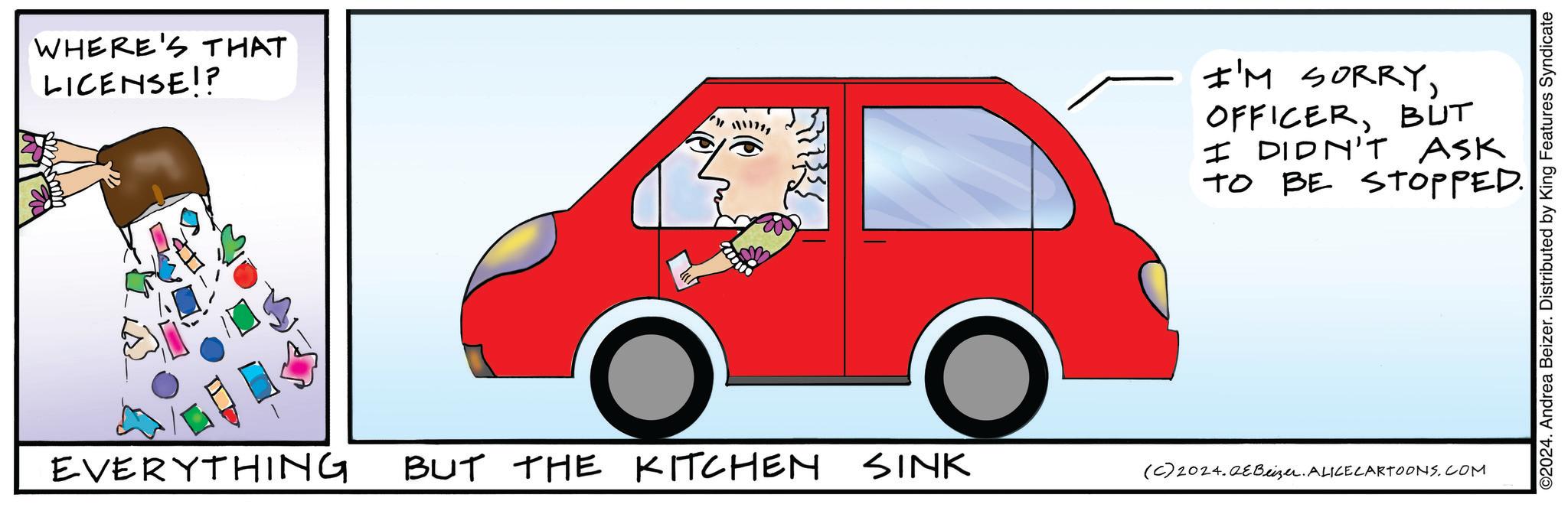 Mode of transport OCR: WHERE'S THAT LICENSE!? 11111111 I'M SORRYBUT I DIDN'T ASK TO BE STOPPED. EVERYTHING BUT THE KITCHEN SINK (C) 2024.Beizer. ALICECARTOONS.COM ©2024. Andrea Beizer. Distributed by King Features Syndicate WHERE'S THAT LICENSE !? 11111111 I'M SORRYBUT I DIDN'T ASK TO BE STOPPED . EVERYTHING BUT THE KITCHEN SINK ( C ) 2024.Beizer . ALICECARTOONS.COM © 2024 . Andrea Beizer . Distributed by King Features Syndicate