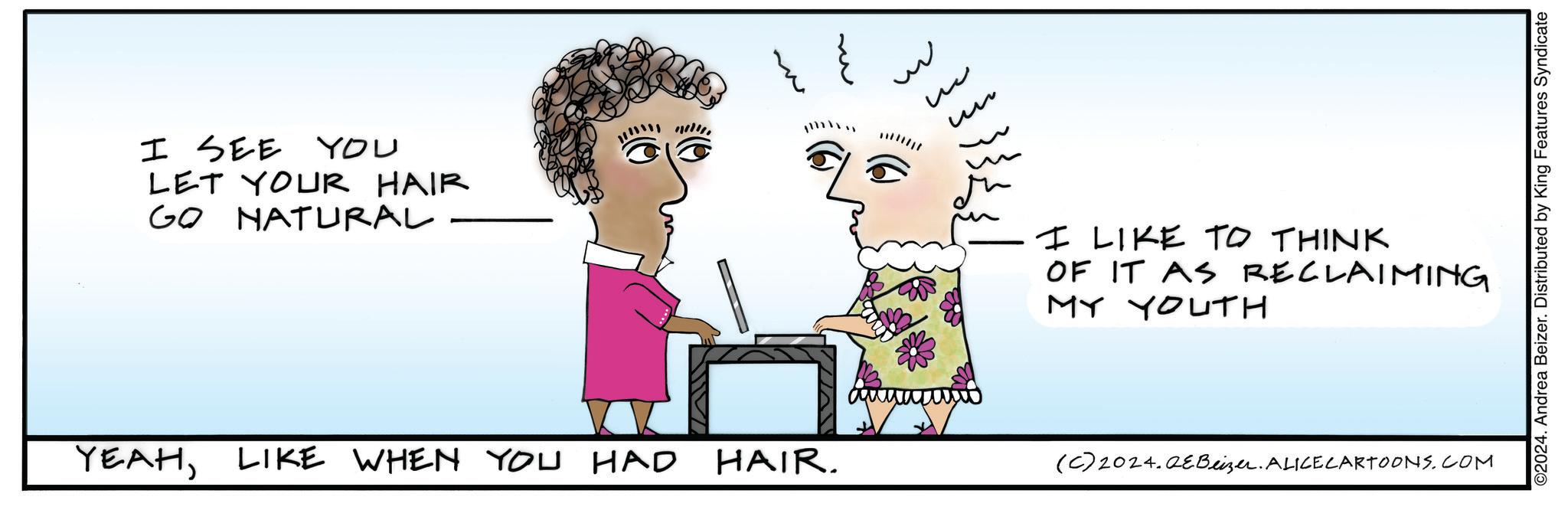 Sharing OCR: I SEE YOU LET YOUR HAIR GO NATURAL ~ ? ? ?? I LIKE TO THINK OF IT AS RECLAIMING MY YOUTH YEAHLIKE WHEN YOU HAD HAIR. (C) 2024.QEBeizer. ALICE CARTOONS.COM ©2024. Andrea Beizer. Distributed by King Features Syndicate I SEE YOU LET YOUR HAIR GO NATURAL ~ ? ? ?? I LIKE TO THINK OF IT AS RECLAIMING MY YOUTH YEAHLIKE WHEN YOU HAD HAIR . ( C ) 2024.QEBeizer . ALICE CARTOONS.COM © 2024 . Andrea Beizer . Distributed by King Features Syndicate