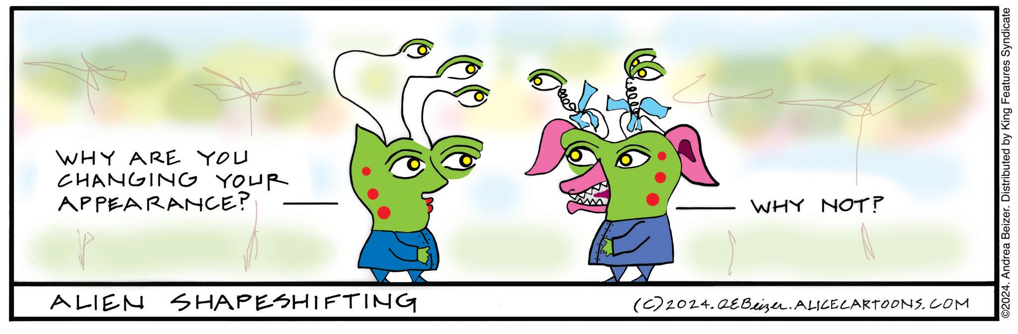 Organism OCR: WHY ARE YOU CHANGING YOUR APPEARANCE? ALIEN SHAPESHIFTING (C)2024.QEBeizer. ALICECARTOONS.COM WHY NOT? ©2024. Andrea Beizer. Distributed by King Features Syndicate WHY ARE YOU CHANGING YOUR APPEARANCE ? ALIEN SHAPESHIFTING ( C ) 2024.QEBeizer . ALICECARTOONS.COM WHY NOT ? © 2024 . Andrea Beizer . Distributed by King Features Syndicate
