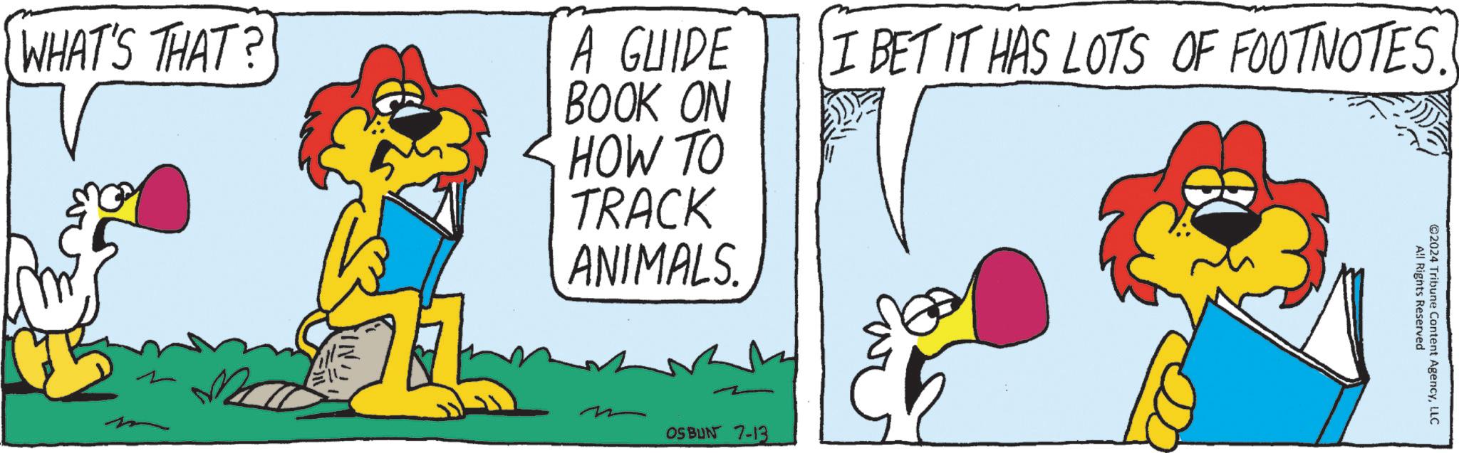 Drawing OCR: WHAT'S THAT? ? A GUIDE BOOK ON HOW TO TRACK ANIMALS. I BET IT HAS LOTS OF FOOTNOTES. All Rights Reserved ©2024 Tribune Content AgencyLLC OSBUN 7-13 WHAT'S THAT ? ? A GUIDE BOOK ON HOW TO TRACK ANIMALS . I BET IT HAS LOTS OF FOOTNOTES . All Rights Reserved © 2024 Tribune Content AgencyLLC OSBUN 7-13