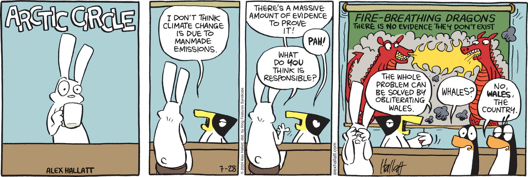 Humour OCR: ARCTIC CIRCLE ALEX HALLATT / I DON'T THINK CLIMATE CHANGE IS DUE TO MANMADE EMISSIONS. THERE'S A MASSIVE AMOUNT OF EVIDENCE TO PROVE IT! PAH! WHAT DO YOU FIRE-BREATHING DRAGONS THERE IS NO EVIDENCE THEY DON'T EXIST 7-28 © 2024 Alex Hallattdist. by King Features Syndicate C THINK IS RESPONSIBLE? alexhallatt.com THE WHOLE PROBLEM CAN BE SOLVED BY OBLITERATING WALES. NoTHE COUNTRY. Hallatt ARCTIC CIRCLE ALEX HALLATT / I DON'T THINK CLIMATE CHANGE IS DUE TO MANMADE EMISSIONS . THERE'S A MASSIVE AMOUNT OF EVIDENCE TO PROVE IT ! PAH ! WHAT DO YOU FIRE - BREATHING DRAGONS THERE IS NO EVIDENCE THEY DON'T EXIST 7-28 © 2024 Alex Hallattdist . by King Features Syndicate C THINK IS RESPONSIBLE ? alexhallatt.com THE WHOLE PROBLEM CAN BE SOLVED BY OBLITERATING WALES . NoWHALES ? WALESTHE COUNTRY . Hallatt