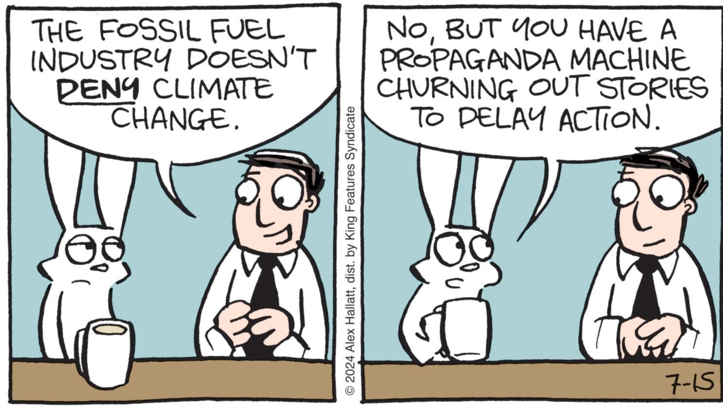 Font OCR: THE FOSSIL FUEL INDUSTRY DOESN'T PENY CLIMATE CHANGE. NOBUT YOU HAVE A PROPAGANDA MACHINE CHURNING OUT STORIES TO DELAY ACTION. © 2024 Alex Hallattdist. by King Features Syndicate 7-15 THE FOSSIL FUEL INDUSTRY DOESN'T PENY CLIMATE CHANGE . NOBUT YOU HAVE A PROPAGANDA MACHINE CHURNING OUT STORIES TO DELAY ACTION . © 2024 Alex Hallattdist . by King Features Syndicate 7-15