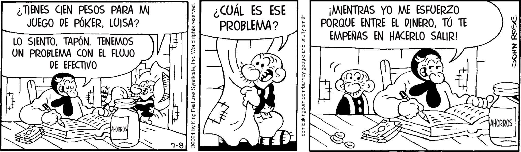Rectangle OCR: ¿TIENES CIEN PESOS PARA M JUEGO DE PÓKERLUISA? LO SIENTOTAPÓN. TENEMOS UN PROBLEMA CON EL FLUJO DE EFECTIVO AHORROS 2024 by King Features SyndicateInc. World rights reserved. ¿CUÁL ES ESE PROBLEMA? comicskingdom.com/barney-goog e-and-snuffy-sm th ?? ¡MIENTRAS YO ME ESFUERZO PORQUE ENTRE EL DINEROTÚ TE EMPEÑAS EN HACERLO SALIR! AHORROS JOHN ROSE ¿ TIENES CIEN PESOS PARA M JUEGO DE PÓKERLUISA ? LO SIENTOTAPÓN . TENEMOS UN PROBLEMA CON EL FLUJO DE EFECTIVO AHORROS 2024 by King Features SyndicateInc. World rights reserved . ¿ CUÁL ES ESE PROBLEMA ? comicskingdom.com/barney-goog e - and - snuffy - sm th ?? ¡ MIENTRAS YO ME ESFUERZO PORQUE ENTRE EL DINEROTÚ TE EMPEÑAS EN HACERLO SALIR ! AHORROS JOHN ROSE