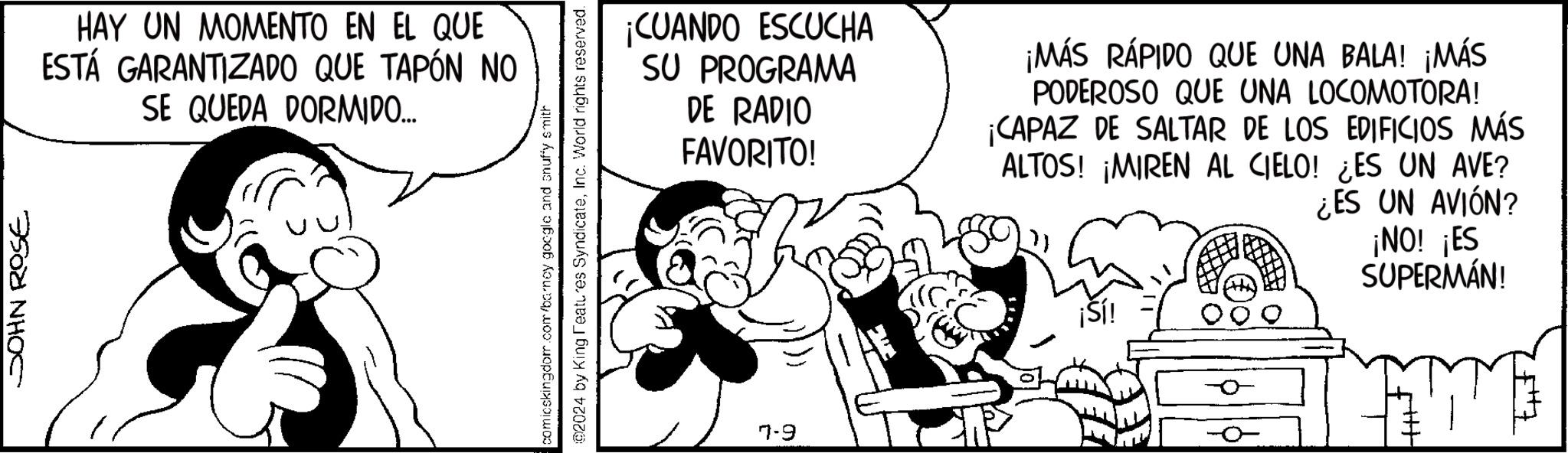 Illustration OCR: HAY UN MOMENTO EN EL QUE ESTÁ GARANTIZADO QUE TAPÓN NO SE QUEDA DORMIDO... ¡CUANDO ESCUCHA SU PROGRAMA DE RADIO FAVORITO! ¡MÁS RÁPIDO QUE UNA BALA! ¡MÁS PODEROSO QUE UNA LOCOMOTORA! ¡CAPAZ DE SALTAR DE LOS EDIFICIOS MÁS ALTOS! ¡MIREN AL CIELO! ¿ES UN AVE? ¿ES UN AVIÓN? ¡NO! ¡ES SUPERMÁN! 7-9 HAY UN MOMENTO EN EL QUE ESTÁ GARANTIZADO QUE TAPÓN NO SE QUEDA DORMIDO ... ¡ CUANDO ESCUCHA SU PROGRAMA DE RADIO FAVORITO ! ¡ MÁS RÁPIDO QUE UNA BALA ! ¡ MÁS PODEROSO QUE UNA LOCOMOTORA ! ¡ CAPAZ DE SALTAR DE LOS EDIFICIOS MÁS ALTOS ! ¡ MIREN AL CIELO ! ¿ ES UN AVE ? ¿ ES UN AVIÓN ? ¡ NO ! ¡ ES SUPERMÁN ! 7-9