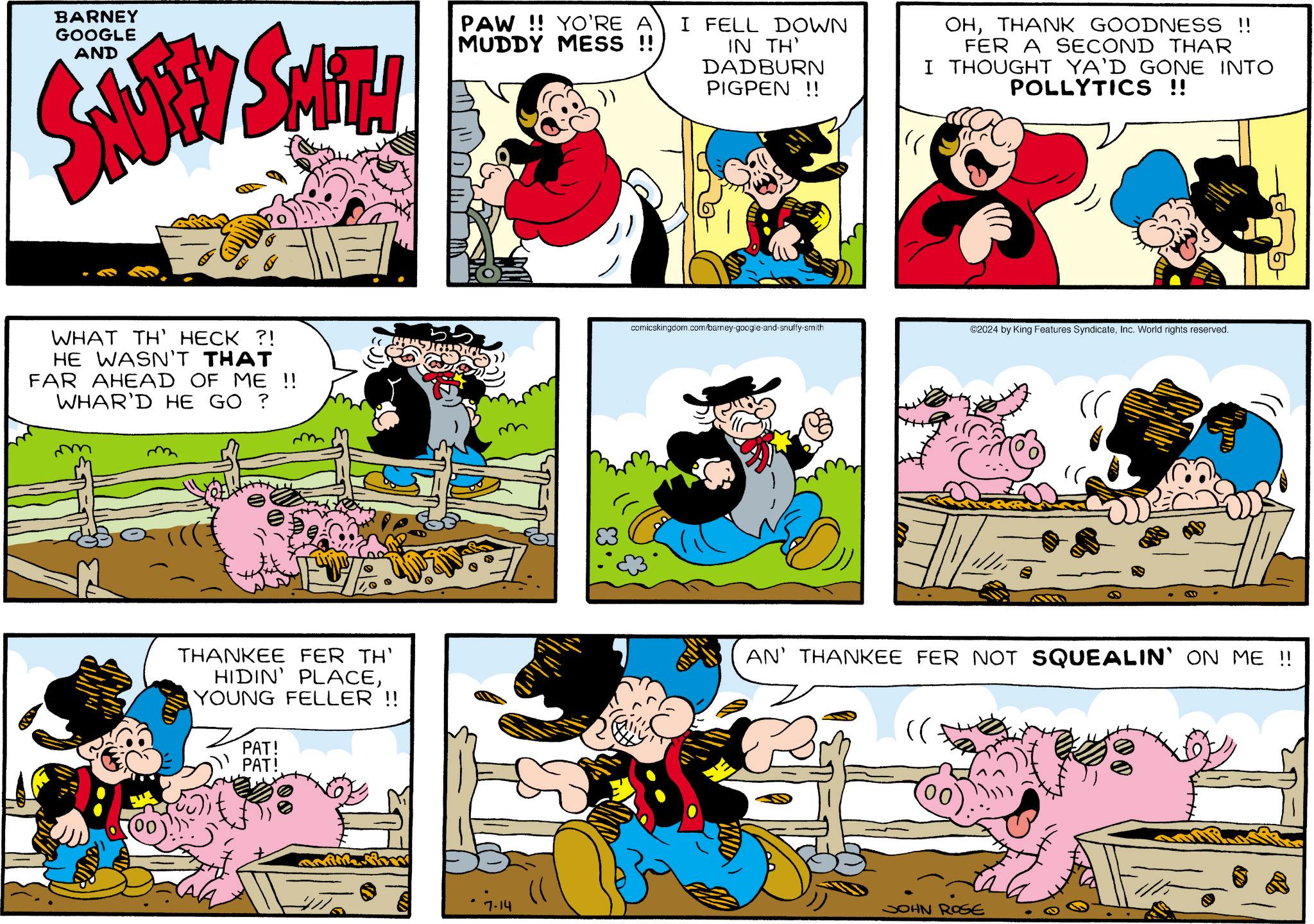 Line OCR: BARNEY GOOGLE AND SNUBBY SMITH PAW!! YO'RE A I FELL DOWN MUDDY MESS !! IN TH' DADBURN PIGPEN!! OHTHANK GOODNESS !! FER A SECOND THAR I THOUGHT YA'D GONE INTO POLLYTICS !! D WHAT TH' HECK ?! HE WASN'T THAT FAR AHEAD OF ME !! WHAR'D HE GO ? comicskingdom.com/barney-google-and-snuffy-smith ©2024 by King Features SyndicateInc. World rights reserved. THANKEE FER TH' HIDIN' PLACEYOUNG FELLER !! PAT! PAT! AN' THANKEE FER NOT SQUEALIN' ON ME !! 7-14 JOHN ROSE BARNEY GOOGLE AND SNUBBY SMITH PAW !! YO'RE A I FELL DOWN MUDDY MESS !! IN TH ' DADBURN PIGPEN !! OHTHANK GOODNESS !! FER A SECOND THAR I THOUGHT YA'D GONE INTO POLLYTICS !! D WHAT TH ' HECK ? ! HE WASN'T THAT FAR AHEAD OF ME !! WHAR'D HE GO ? comicskingdom.com/barney-google-and-snuffy-smith © 2024 by King Features SyndicateInc. World rights reserved . THANKEE FER TH ' HIDIN ' PLACEYOUNG FELLER !! PAT ! PAT ! AN ' THANKEE FER NOT SQUEALIN ' ON ME !! 7-14 JOHN ROSE