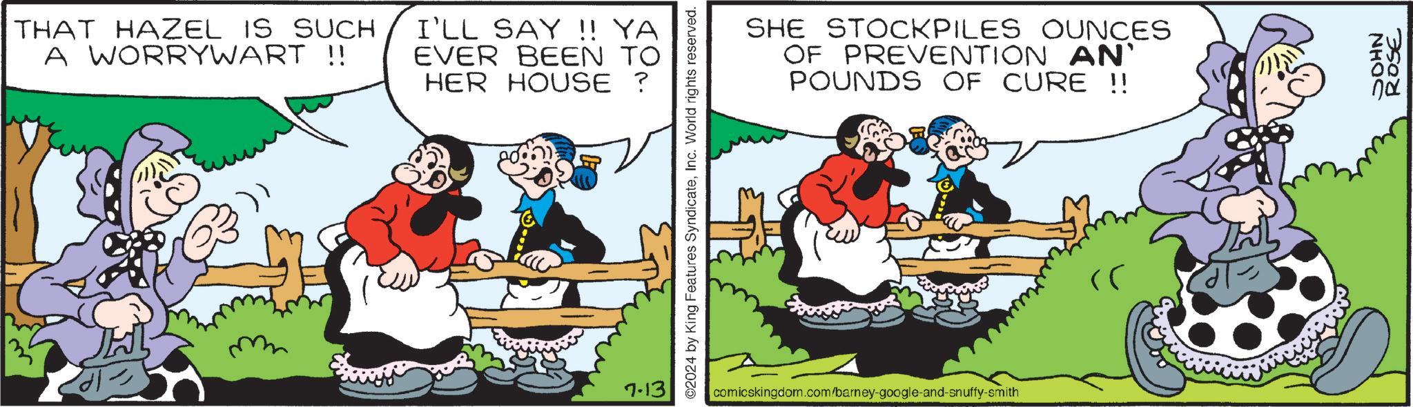 Fictional character OCR: THAT HAZEL IS SUCH A WORRYWART !! I'LL SAY !! YA EVER BEEN TO HER HOUSE ? 7.13 ©2024 by King Features SyndicateInc. World rights reserved. SHE STOCKPILES OUNCES OF PREVENTION AN' POUNDS OF CURE !! comicskingdom.com/barney-google-and-snuffy-smith ? NHOS ROSE THAT HAZEL IS SUCH A WORRYWART !! I'LL SAY !! YA EVER BEEN TO HER HOUSE ? 7.13 © 2024 by King Features SyndicateInc. World rights reserved . SHE STOCKPILES OUNCES OF PREVENTION AN ' POUNDS OF CURE !! comicskingdom.com/barney-google-and-snuffy-smith ? NHOS ROSE
