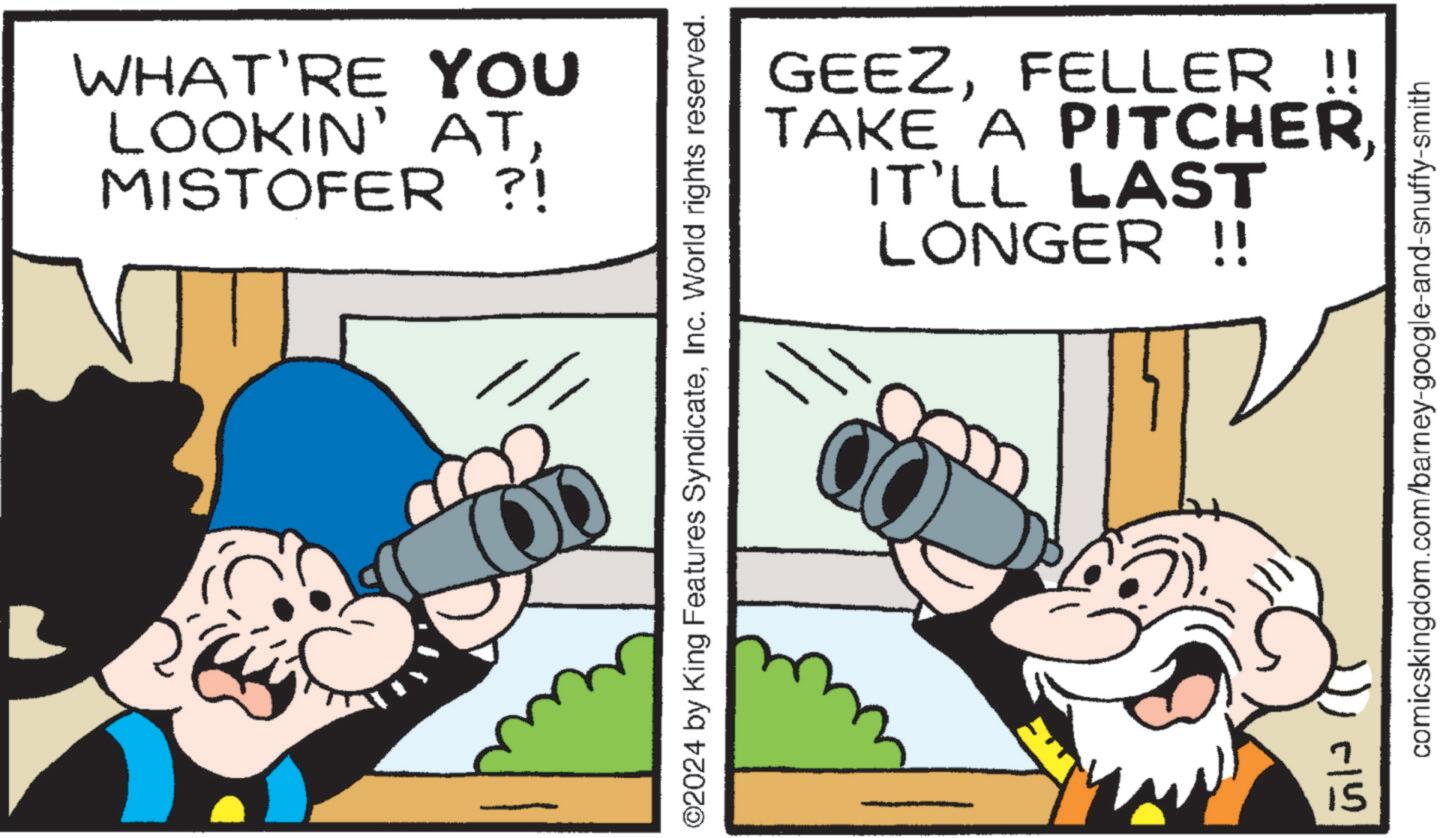 Illustration OCR: WHAT'RE YOU LOOKIN' ATMISTOFER ?! GEEZFELLER !! TAKE A PITCHER. IT'LL LAST LONGER !! ©2024 by King Features SyndicateInc. World rights reserved. 515 comicskingdom.com/barney-google-and-snuffy-smith WHAT'RE YOU LOOKIN ' ATMISTOFER ? ! GEEZFELLER !! TAKE A PITCHER . IT'LL LAST LONGER !! © 2024 by King Features SyndicateInc. World rights reserved . 515 comicskingdom.com/barney-google-and-snuffy-smith