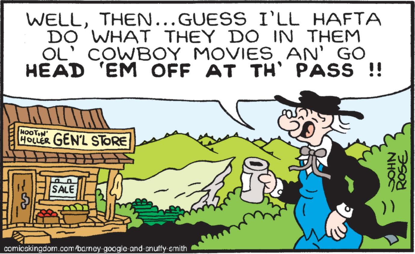 Hat OCR: WELLTHEN... GUESS I'LL HAFTA DO WHAT THEY DO IN THEM OL' COWBOY MOVIES AN' GO HEAD 'EM OFF AT TH' PASS !! HOOTIN HOLLER GEN'L STORE SALE comicskingdom.com/barney-google-and-snuffy-smith NHOC ROSE WELLTHEN ... GUESS I'LL HAFTA DO WHAT THEY DO IN THEM OL ' COWBOY MOVIES AN ' GO HEAD ' EM OFF AT TH ' PASS !! HOOTIN HOLLER GEN'L STORE SALE comicskingdom.com/barney-google-and-snuffy-smith NHOC ROSE