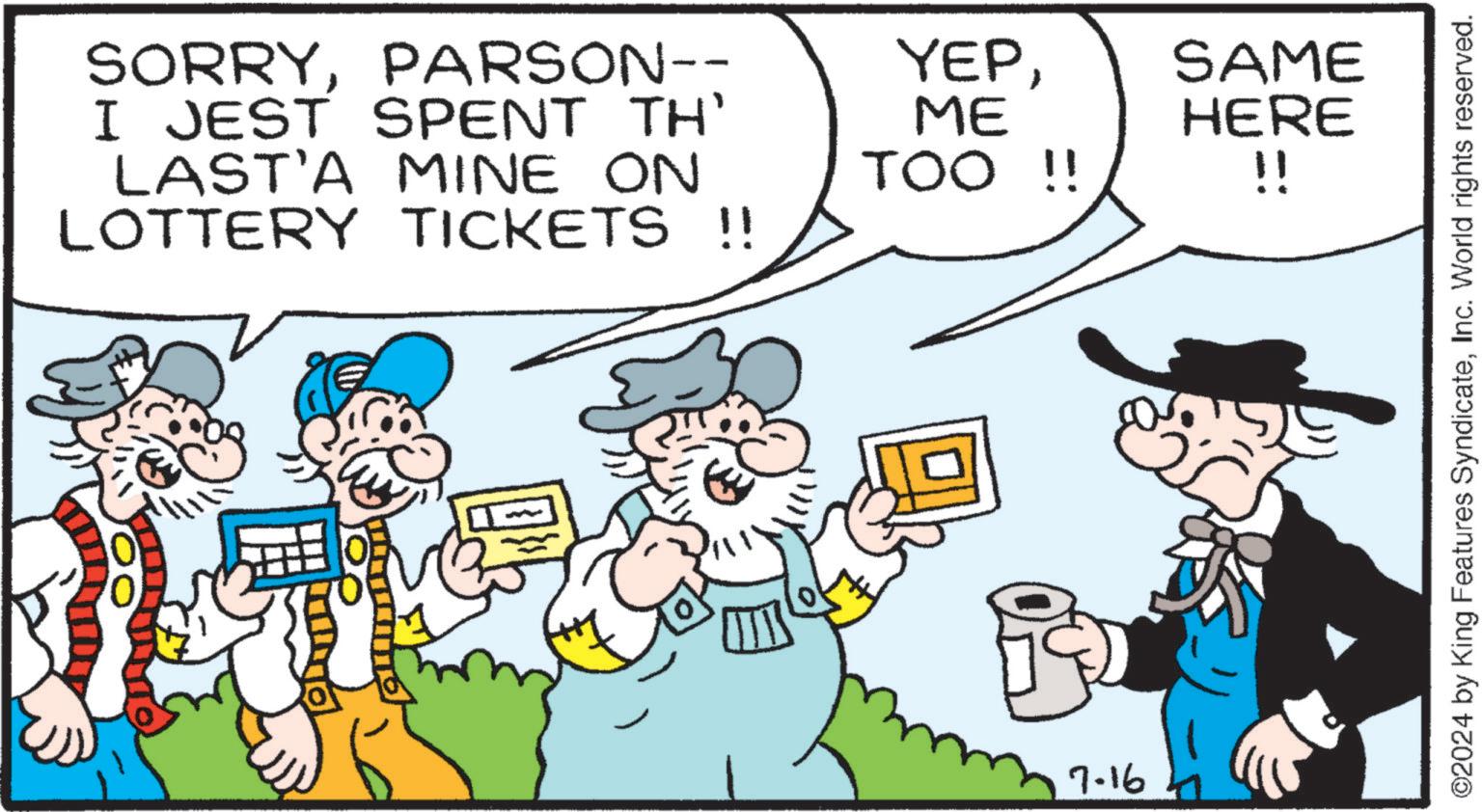 Art OCR: SORRYPARSON-- I JEST SPENT TH' LAST'A MINE ON LOTTERY TICKETS !! YEPME SAME HERE TOO !! !! 7.16 ©2024 by King Features SyndicateInc. World rights reserved. SORRYPARSON-- I JEST SPENT TH ' LAST'A MINE ON LOTTERY TICKETS !! YEPME SAME HERE TOO !! !! 7.16 © 2024 by King Features SyndicateInc. World rights reserved .