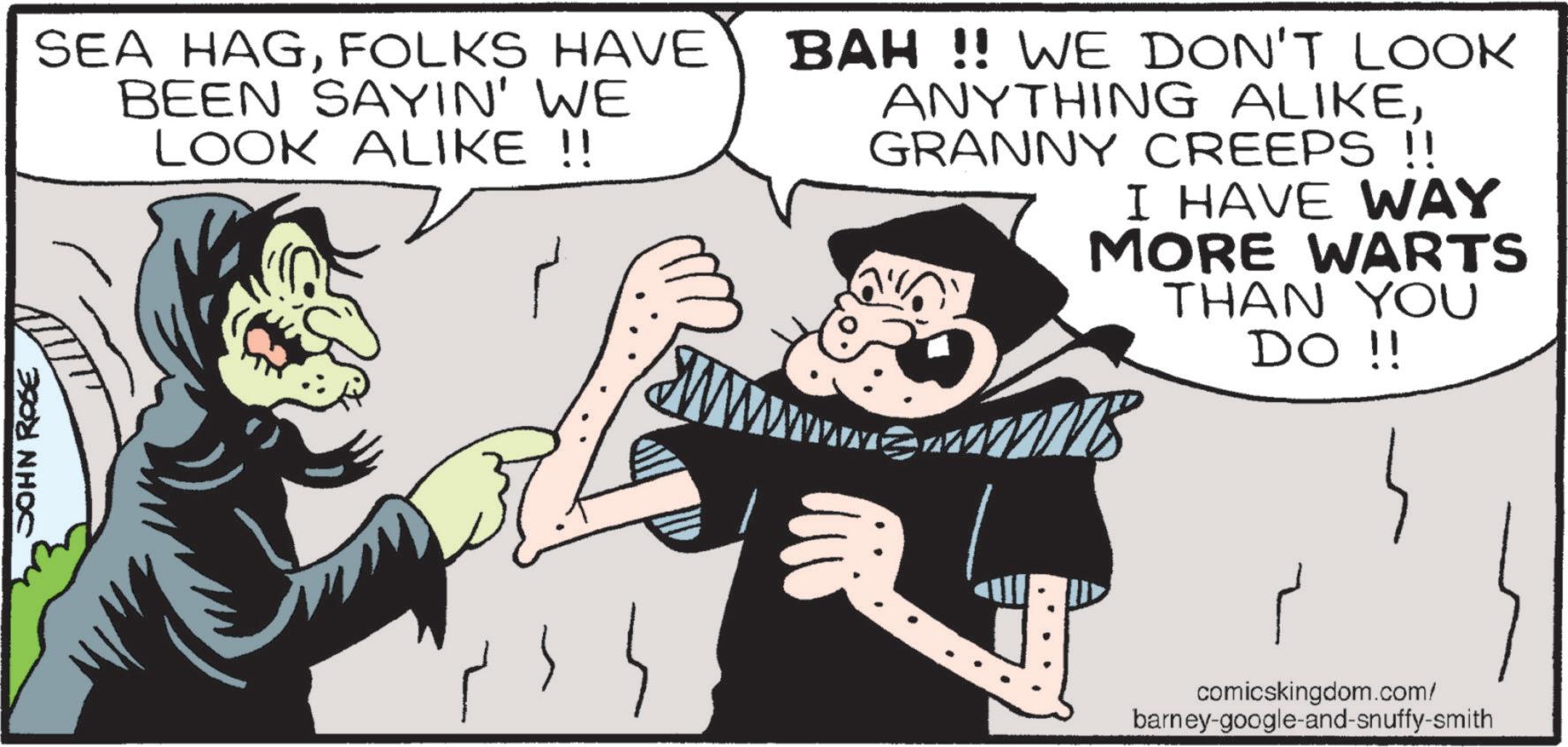 Fictional character OCR: JOHN ROSE SEA HAGFOLKS HAVE BEEN SAYIN' WE LOOK ALIKE !! BAH!! WE DON'T LOOK ANYTHING ALIKEGRANNY CREEPS !! I HAVE WAY MORE WARTS THAN YOU DO !! comicskingdom.com/ barney-google-and-snuffy-smith JOHN ROSE SEA HAGFOLKS HAVE BEEN SAYIN ' WE LOOK ALIKE !! BAH !! WE DON'T LOOK ANYTHING ALIKEGRANNY CREEPS !! I HAVE WAY MORE WARTS THAN YOU DO !! comicskingdom.com/ barney - google - and - snuffy - smith