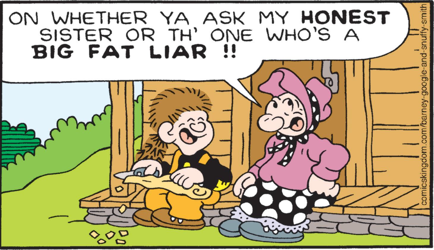 Interaction OCR: ON WHETHER YA ASK MY HONEST SISTER OR TH' ONE WHO'S A BIG FAT LIAR !! 800 comicskingdom.com/barney-google-and-snuffy-smith ON WHETHER YA ASK MY HONEST SISTER OR TH ' ONE WHO'S A BIG FAT LIAR !! 800 comicskingdom.com/barney-google-and-snuffy-smith