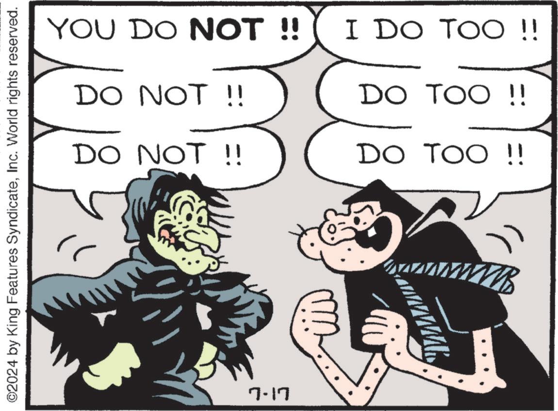 Illustration OCR: YOU DO NOT !! I DO TOO!! DO NOT !! B DO TOO !! DO TOO!! DO NOT !! ©2024 by King Features SyndicateInc. World rights reserved. 7-17 wwwwwwww YOU DO NOT !! I DO TOO !! DO NOT !! B DO TOO !! DO TOO !! DO NOT !! © 2024 by King Features SyndicateInc. World rights reserved . 7-17 wwwwwwww