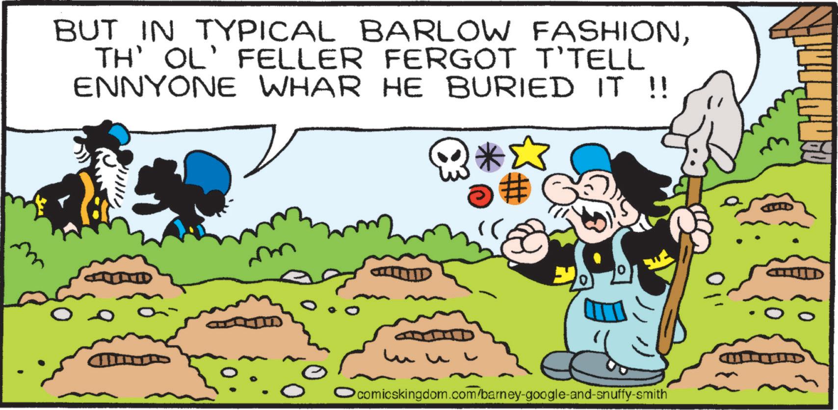 Pleased OCR: BUT IN TYPICAL BARLOW FASHIONTH' OL' FELLER FERGOT T'TELL ENNYONE WHAR HE BURIED IT !! *? # Ocomicskingdom.com/barney-google-and-snuffy-smith BUT IN TYPICAL BARLOW FASHIONTH ' OL ' FELLER FERGOT T'TELL ENNYONE WHAR HE BURIED IT !! * ? # Ocomicskingdom.com/barney-google-and-snuffy-smith