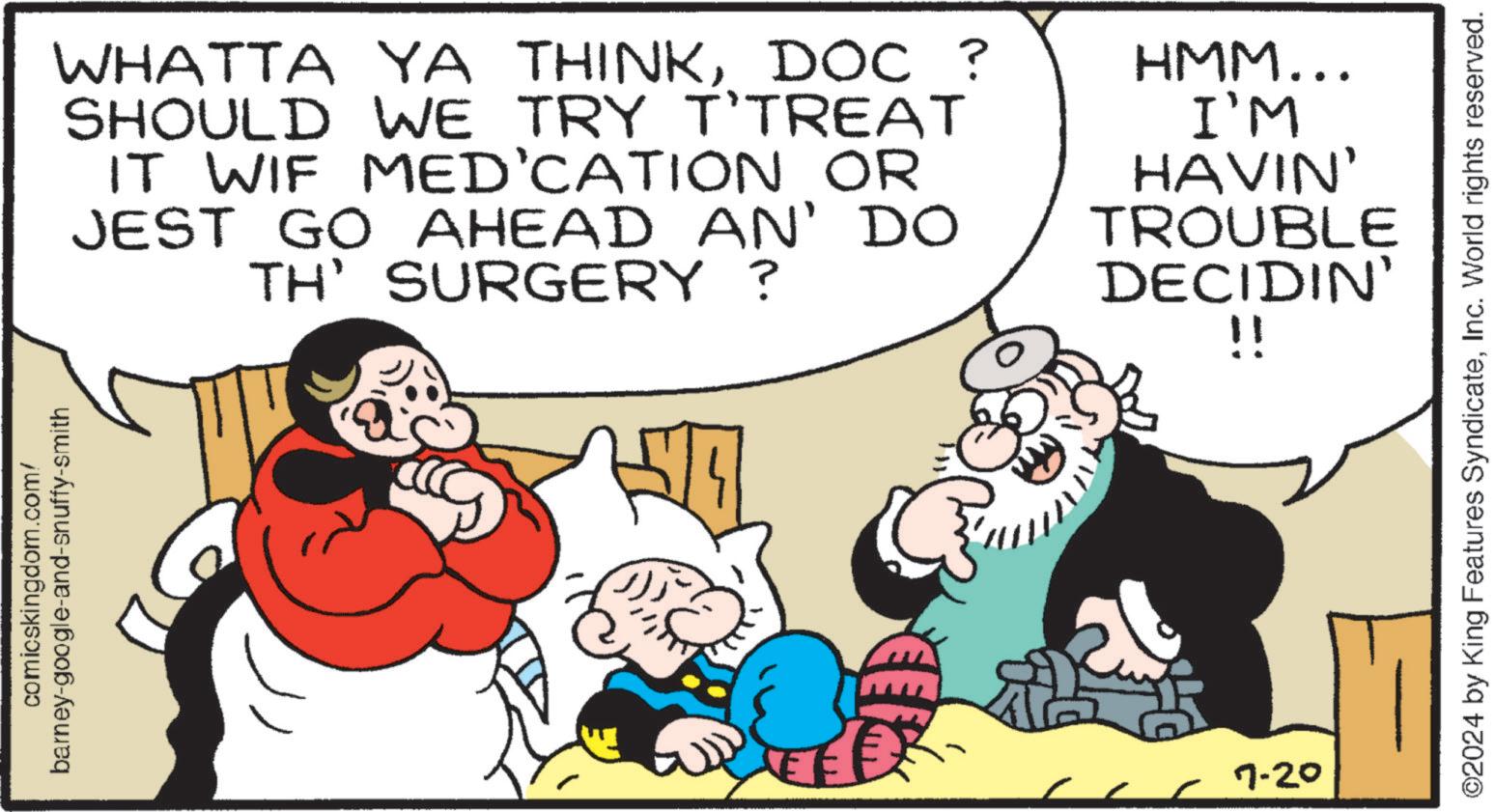 Interaction OCR: comicskingdom.com/ barney-google-and-snuffy-smith WHATTA YA THINKDOC ? SHOULD WE TRY T'TREAT IT WIF MED'CATION OR JEST GO AHEAD AN' DO TH' SURGERY ? HMM... I'M HAVIN' TROUBLE DECIDIN' 7-20 !! ©2024 by King Features SyndicateInc. World rights reserved. comicskingdom.com/ barney - google - and - snuffy - smith WHATTA YA THINKDOC ? SHOULD WE TRY T'TREAT IT WIF MED'CATION OR JEST GO AHEAD AN ' DO TH ' SURGERY ? HMM ... I'M HAVIN ' TROUBLE DECIDIN ' 7-20 !! © 2024 by King Features SyndicateInc. World rights reserved .