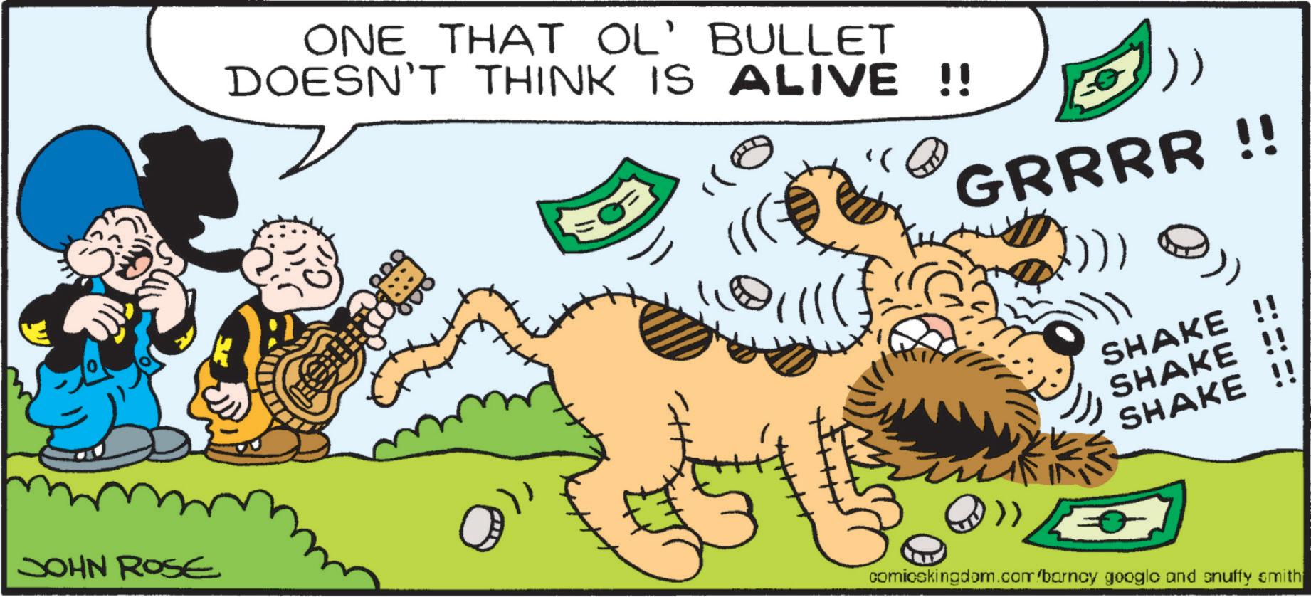 Happy OCR: JOHN ROSE ONE THAT OL' BULLET DOESN'T THINK IS ALIVE !! ?( GRRRR !! ? SHAKE !! SHAKE !! SHAKE !! comicskingdom.com/barncy google and snuffy smith JOHN ROSE ONE THAT OL ' BULLET DOESN'T THINK IS ALIVE !! ? ( GRRRR !! ? SHAKE !! SHAKE !! SHAKE !! comicskingdom.com/barncy google and snuffy smith