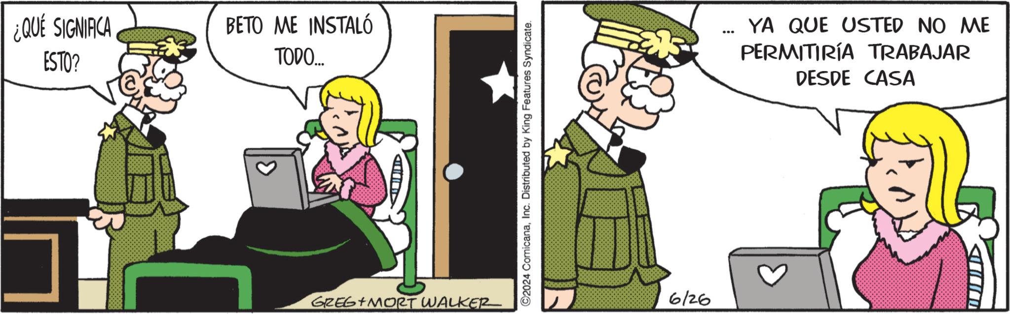 Animated cartoon OCR: ¿QUE SIGNIFICA ESTO? BETO ME INSTALÓ TODO.... D GREG MORT WALKER ©2024 ComicanaInc. Distributed by King Features Syndicate. 6/26 YA QUE USTED NO ME PERMITIRÍA TRABAJAR DESDE CASA ¿ QUE SIGNIFICA ESTO ? BETO ME INSTALÓ TODO .... D GREG MORT WALKER © 2024 ComicanaInc. Distributed by King Features Syndicate . 6/26 YA QUE USTED NO ME PERMITIRÍA TRABAJAR DESDE CASA