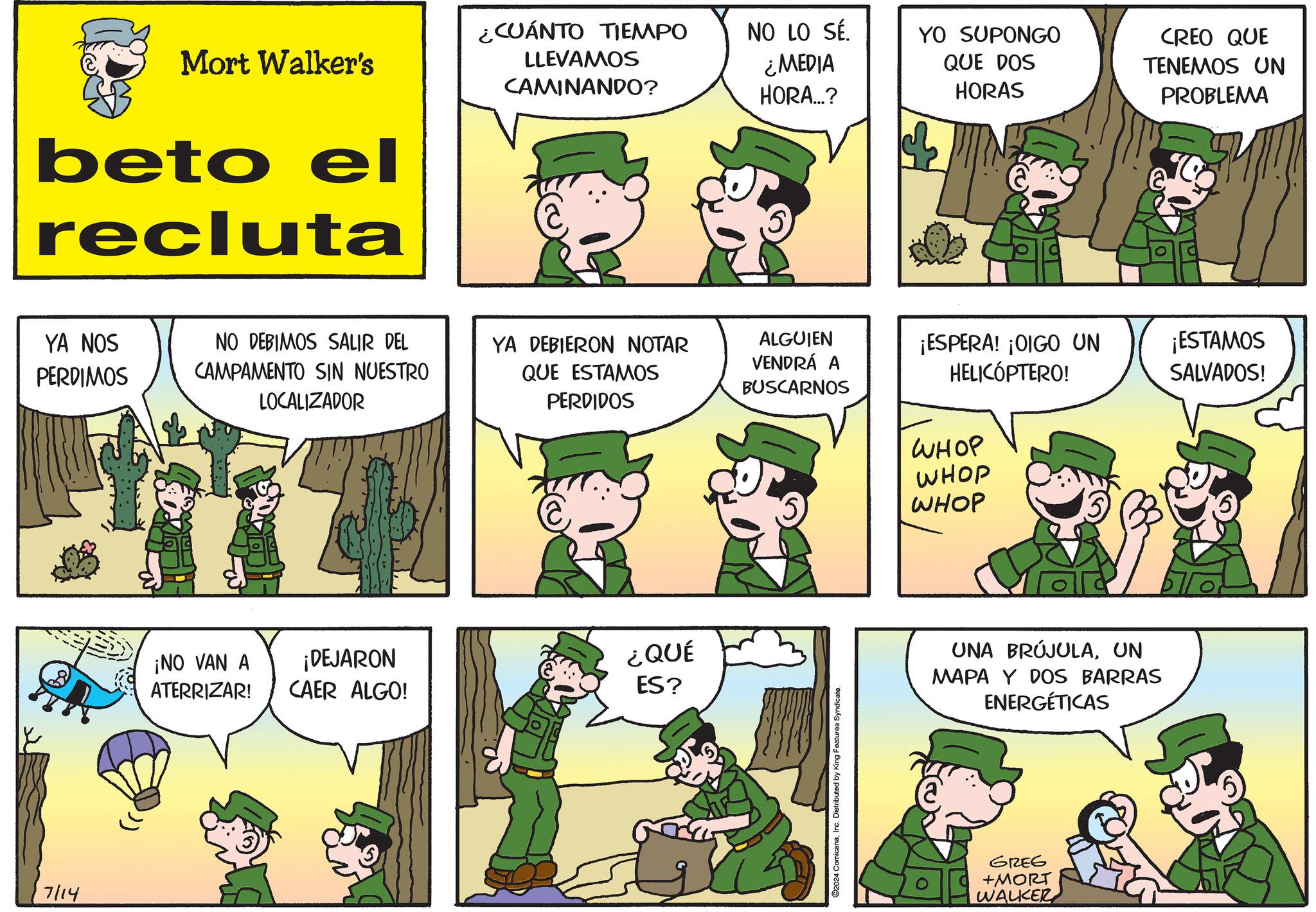 Mammal OCR: 7/14 Mort Walker's beto el recluta ¿CUÁNTO TIEMPO LLEVAMOS CAMINANDO? NO LO SÉ. ¿MEDIA HORA...? YA NOS PERDIMOS NO DEBIMOS SALIR DEL CAMPAMENTO SIN NUESTRO LOCALIZADOR ¡NO VAN A ATERRIZAR! YO SUPONGO QUE DOS HORAS CREO QUE TENEMOS UN PROBLEMA YA DEBIERON NOTAR QUE ESTAMOS PERDIDOS ALGUIEN VENDRÁ A BUSCARNOS ¡ESPERA! ¡OIGO UN HELICÓPTERO! ¡ESTAMOS SALVADOS! WHOP WHOP ¡DEJARON CAER ALGO! ¿QUÉ ES? C2024 ComicanaInc. Distributed by King Features Syndicate. WHOP UNA BRÚJULAUN MAPA Y DOS BARRAS ENERGÉTICAS GREG +MORT WALKER 7/14 Mort Walker's beto el recluta ¿ CUÁNTO TIEMPO LLEVAMOS CAMINANDO ? NO LO SÉ . ¿ MEDIA HORA ... ? YA NOS PERDIMOS NO DEBIMOS SALIR DEL CAMPAMENTO SIN NUESTRO LOCALIZADOR ¡ NO VAN A ATERRIZAR ! YO SUPONGO QUE DOS HORAS CREO QUE TENEMOS UN PROBLEMA YA DEBIERON NOTAR QUE ESTAMOS PERDIDOS ALGUIEN VENDRÁ A BUSCARNOS ¡ ESPERA ! ¡ OIGO UN HELICÓPTERO ! ¡ ESTAMOS SALVADOS ! WHOP WHOP ¡ DEJARON CAER ALGO ! ¿ QUÉ ES ? C2024 ComicanaInc. Distributed by King Features Syndicate . WHOP UNA BRÚJULAUN MAPA Y DOS BARRAS ENERGÉTICAS GREG + MORT WALKER