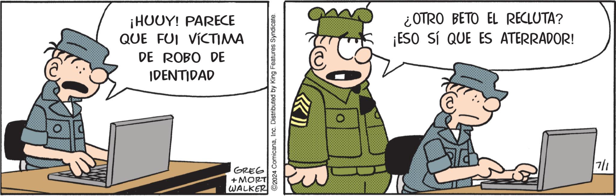 Drawing OCR: ¡HUUY! PARECE QUE FUI VÍCTIMA DE ROBO DE IDENTIDAD 2024 ComicanaInc. Distributed by King Features Syndicate. » GREG + MORT WALKER O ¿OTRO BETO EL RECLUTA? ¡ESO SÍ QUE ES ATERRADOR! 7/1 ¡ HUUY ! PARECE QUE FUI VÍCTIMA DE ROBO DE IDENTIDAD 2024 ComicanaInc. Distributed by King Features Syndicate . » GREG + MORT WALKER O ¿ OTRO BETO EL RECLUTA ? ¡ ESO SÍ QUE ES ATERRADOR ! 7/1