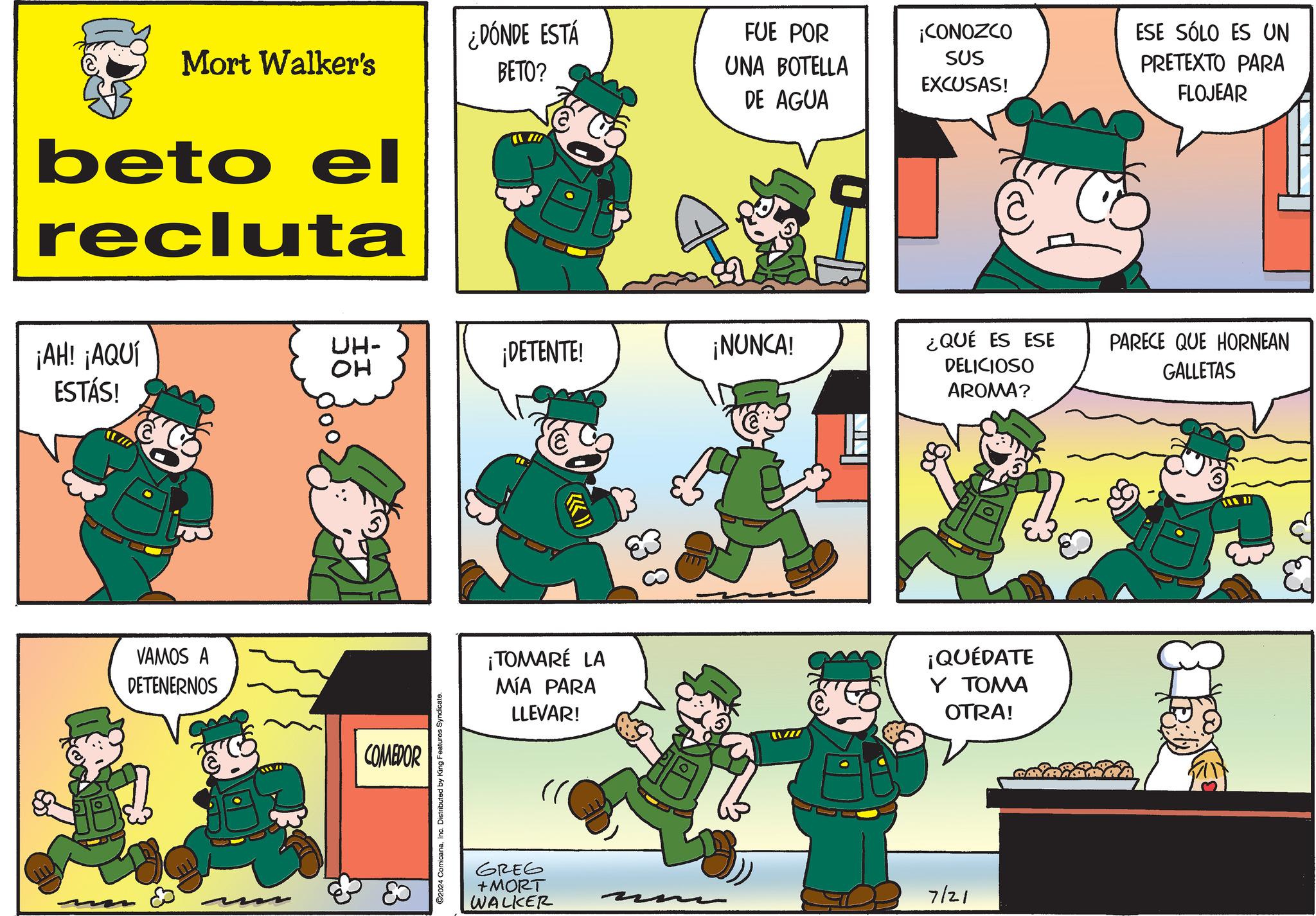 Parallel OCR: Mort Walker's ¿DÓNDE ESTÁ BETO? FUE POR ¡CONOZCO ESE SÓLO ES UN UNA BOTELLA DE AGUA SUS EXCUSAS! PRETEXTO PARA FLOJEAR beto el recluta ¡AH! ¡AQUÍ ESTÁS! UH- ?? ¡DETENTE! ¡NUNCA! VAMOS A DETENERNOS COMEDOR ©2024 ComicanaInc. Distributed by King Features Syndicate. ¡TOMARÉ LA MÍA PARA LLEVAR! GREG +MORT WALKER ¿QUÉ ES ESE DELICIOSO AROMA? ¡QUÉDATE Y TOMA OTRA! 7/21 PARECE QUE HORNEAN GALLETAS Mort Walker's ¿ DÓNDE ESTÁ BETO ? FUE POR ¡ CONOZCO ESE SÓLO ES UN UNA BOTELLA DE AGUA SUS EXCUSAS ! PRETEXTO PARA FLOJEAR beto el recluta ¡ AH ! ¡ AQUÍ ESTÁS ! UH- ?? ¡ DETENTE ! ¡ NUNCA ! VAMOS A DETENERNOS COMEDOR © 2024 ComicanaInc. Distributed by King Features Syndicate . ¡ TOMARÉ LA MÍA PARA LLEVAR ! GREG + MORT WALKER ¿ QUÉ ES ESE DELICIOSO AROMA ? ¡ QUÉDATE Y TOMA OTRA ! 7/21 PARECE QUE HORNEAN GALLETAS