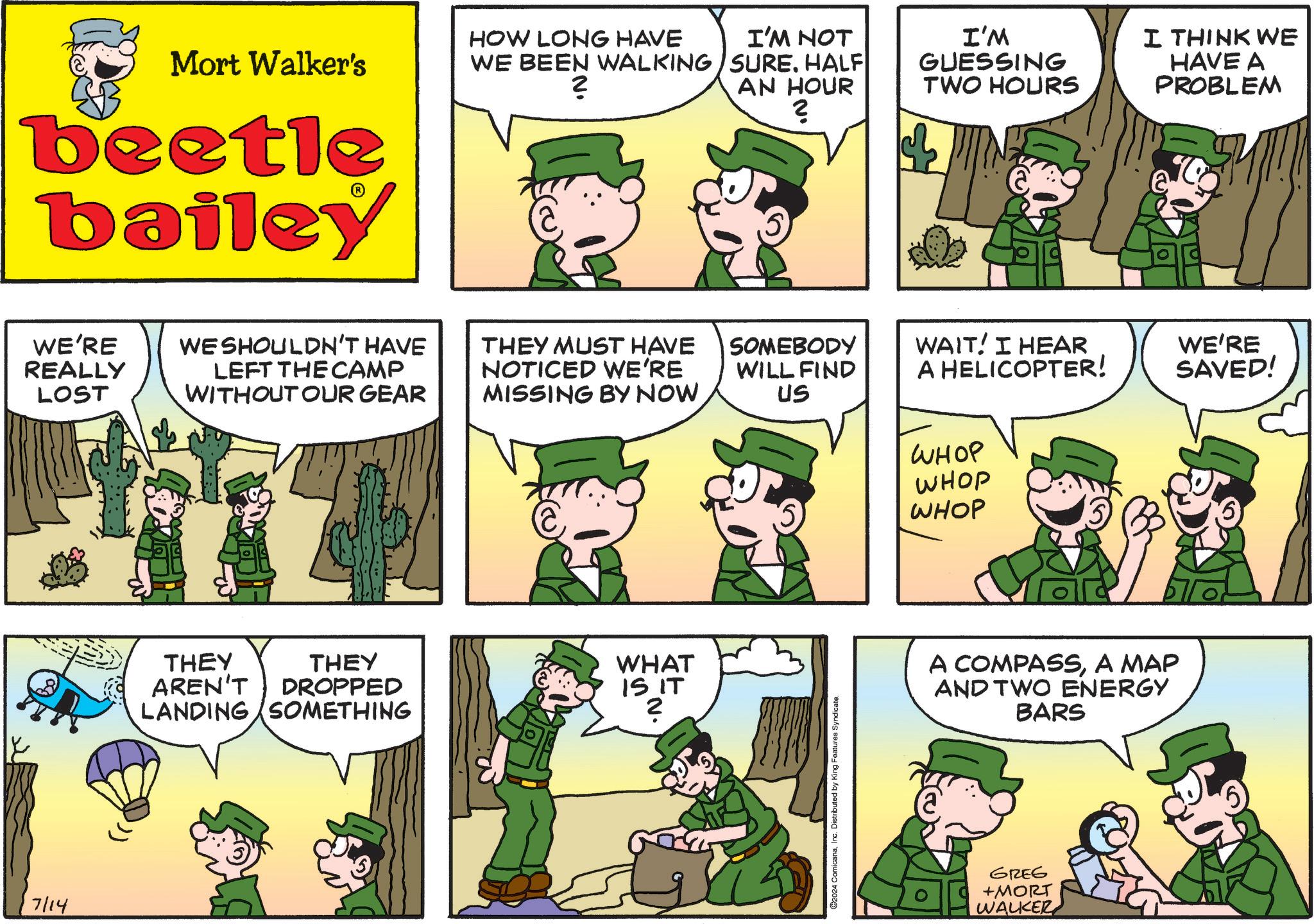 Mammal OCR: 7/14 Mort Walker's beetle bailey WE'RE REALLY LOST WE SHOULDN'T HAVE LEFT THE CAMP WITHOUT OUR GEAR THEY THEY AREN'T DROPPED LANDING SOMETHING HOW LONG HAVE WE BEEN WALKING 2 I'M NOT SURE. HALF AN HOUR ? I'M GUESSING TWO HOURS I THINK WE HAVE A PROBLEM THEY MUST HAVE NOTICED WE'RE MISSING BY NOW SOMEBODY WILL FIND US WAIT! I HEAR A HELICOPTER! WE'RE SAVED! WHAT IS IT N. ? ©2024 ComicanaInc. Distributed by King Features Syndicate. WHOP WHOP WHOP A COMPASSA MAP AND TWO ENERGY BARS GREG +MORT WALKER 7/14 Mort Walker's beetle bailey WE'RE REALLY LOST WE SHOULDN'T HAVE LEFT THE CAMP WITHOUT OUR GEAR THEY THEY AREN'T DROPPED LANDING SOMETHING HOW LONG HAVE WE BEEN WALKING 2 I'M NOT SURE . HALF AN HOUR ? I'M GUESSING TWO HOURS I THINK WE HAVE A PROBLEM THEY MUST HAVE NOTICED WE'RE MISSING BY NOW SOMEBODY WILL FIND US WAIT ! I HEAR A HELICOPTER ! WE'RE SAVED ! WHAT IS IT N. ? © 2024 ComicanaInc. Distributed by King Features Syndicate . WHOP WHOP WHOP A COMPASSA MAP AND TWO ENERGY BARS GREG + MORT WALKER