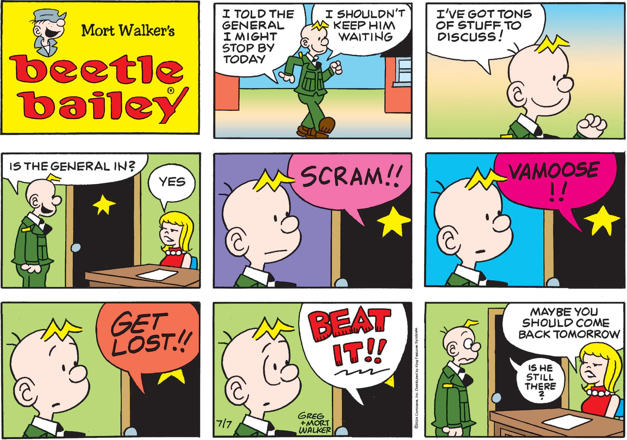 Art OCR: Mort Walker's beetle bailey I TOLD THE GENERAL I MIGHT STOP BY TODAY I SHOULDN'T KEEP HIM WAITING I'VE GOT TONS OF STUFF TO DISCUSS! IS THE GENERAL IN? YES SCRAM!! VAMOOSE !! GET LOST.!! BEAT IT!! 7/7 GREG +MORT WALKER 2024 ComicanaInc. Distributed by King Features Syndicate. MAYBE YOU SHOULD COME BACK TOMORROW IS HE STILL THERE Mort Walker's beetle bailey I TOLD THE GENERAL I MIGHT STOP BY TODAY I SHOULDN'T KEEP HIM WAITING I'VE GOT TONS OF STUFF TO DISCUSS ! IS THE GENERAL IN ? YES SCRAM !! VAMOOSE !! GET LOST . !! BEAT IT !! 7/7 GREG + MORT WALKER 2024 ComicanaInc. Distributed by King Features Syndicate . MAYBE YOU SHOULD COME BACK TOMORROW IS HE STILL THERE