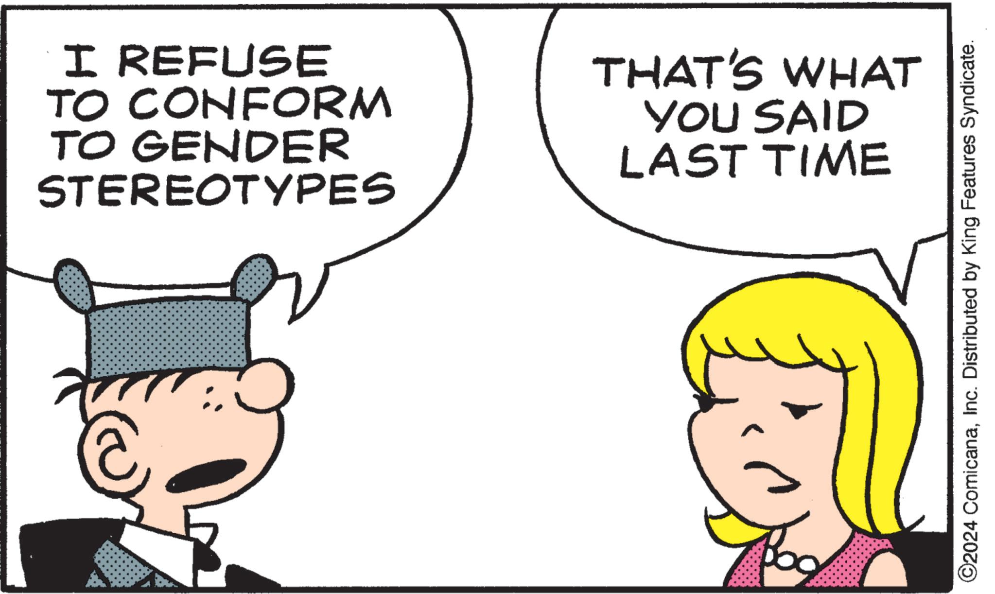 Font OCR: I REFUSE TO CONFORM TO GENDER STEREOTYPES THAT'S WHAT YOU SAID LAST TIME ©2024 ComicanaInc. Distributed by King Features Syndicate. I REFUSE TO CONFORM TO GENDER STEREOTYPES THAT'S WHAT YOU SAID LAST TIME © 2024 ComicanaInc. Distributed by King Features Syndicate .
