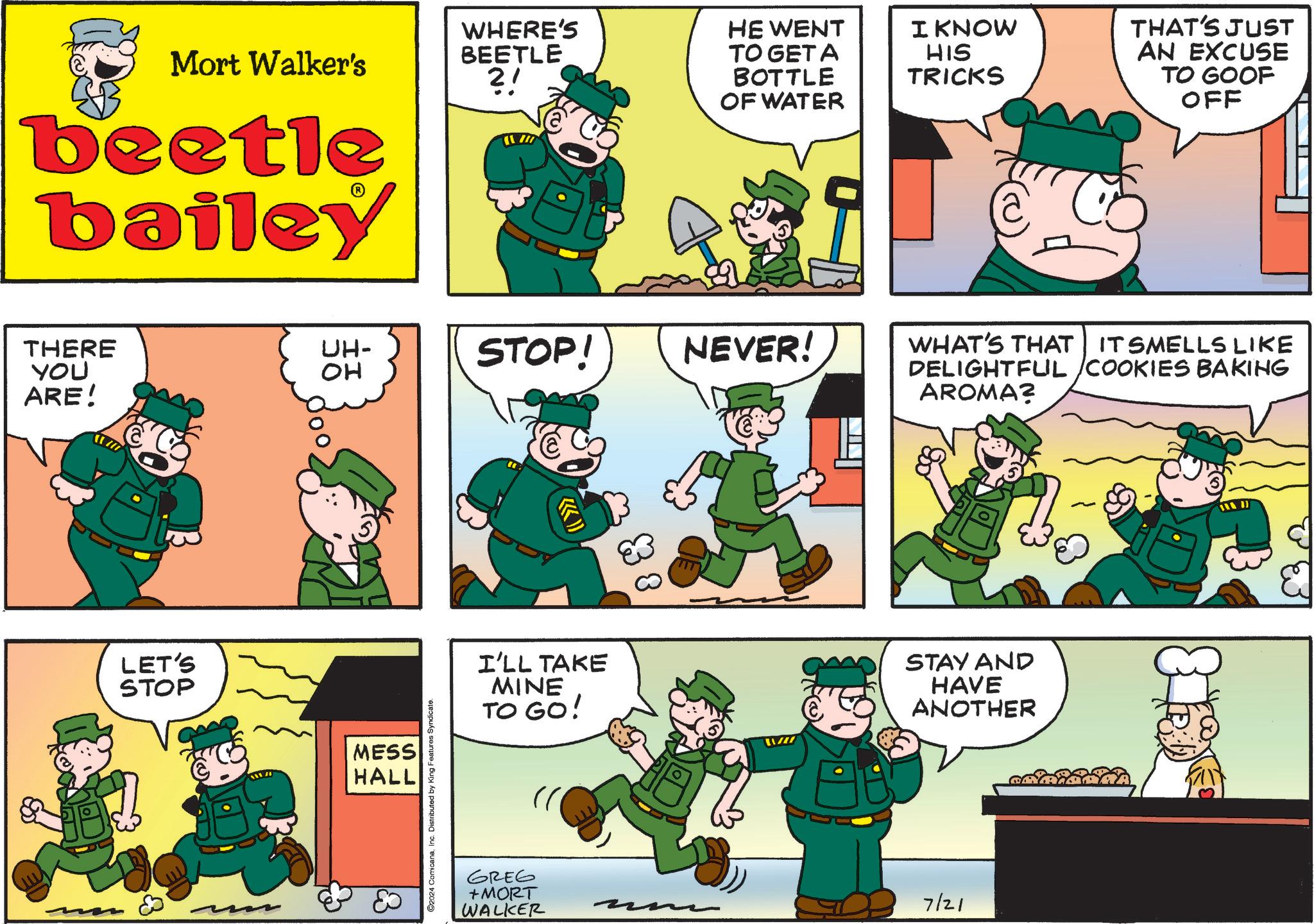 Font OCR: Mort Walker's ?! beetle bailey THERE YOU ARE! LET'S STOP .??? WHERE'S BEETLE HE WENT TO GET A BOTTLE OF WATER I KNOW HIS TRICKS THAT'S JUST AN EXCUSE TO GOOF OFF UH- ?? STOP! NEVER! MESS HALL ©2024 ComicanaInc. Distributed by King Features Syndicate. I'LL TAKE MINE TO GO! GREG +MORT WALKER / WHAT'S THAT IT SMELLS LIKE DELIGHTFUL /COOKIES BAKING AROMA? STAY AND HAVE ANOTHER 7/21 Mort Walker's ? ! beetle bailey THERE YOU ARE ! LET'S STOP .??? WHERE'S BEETLE HE WENT TO GET A BOTTLE OF WATER I KNOW HIS TRICKS THAT'S JUST AN EXCUSE TO GOOF OFF UH- ?? STOP ! NEVER ! MESS HALL © 2024 ComicanaInc. Distributed by King Features Syndicate . I'LL TAKE MINE TO GO ! GREG + MORT WALKER / WHAT'S THAT IT SMELLS LIKE DELIGHTFUL / COOKIES BAKING AROMA ? STAY AND HAVE ANOTHER 7/21