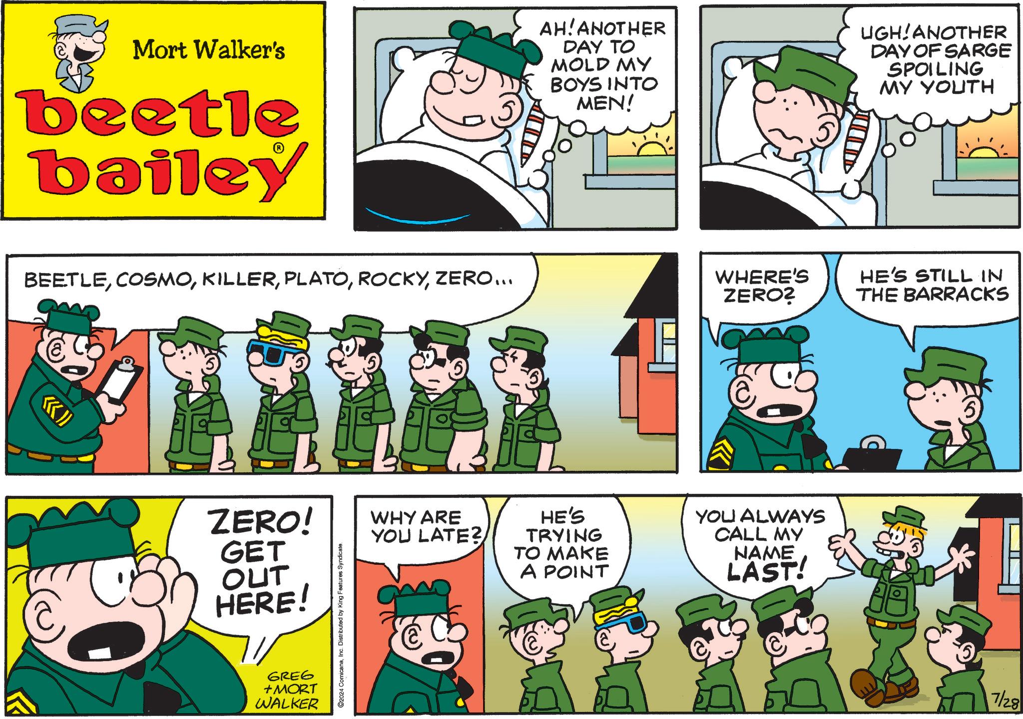 Sharing OCR: Mort Walker's beetle bailey AH! ANOTHER DAY TO MOLD MY BOYS INTO MEN! UGH ANOTHER DAY OF SARGE SPOILING MY YOUTH BEETLEZERO... ?» ZERO! GET OUT HERE! GREG + MORT WALKER C2024 ComicanaInc. Distributed by King Features Syndicate. WHERE'S ZERO? HE'S STILL IN THE BARRACKS WHY ARE YOU LATE? HE'S TRYING TO MAKE A POINT YOU ALWAYS CALL MY NAME LAST! 7/28 Mort Walker's beetle bailey AH ! ANOTHER DAY TO MOLD MY BOYS INTO MEN ! UGH ANOTHER DAY OF SARGE SPOILING MY YOUTH BEETLEZERO ... ? » ZERO ! GET OUT HERE ! GREG + MORT WALKER C2024 ComicanaInc. Distributed by King Features Syndicate . WHERE'S ZERO ? HE'S STILL IN THE BARRACKS WHY ARE YOU LATE ? HE'S TRYING TO MAKE A POINT YOU ALWAYS CALL MY NAME LAST ! 7/28