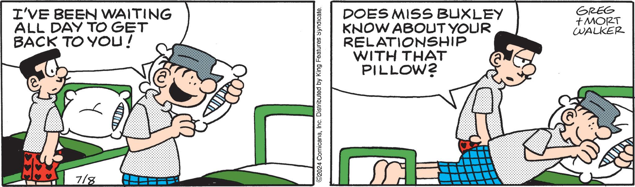 Happy OCR: I'VE BEEN WAITING ALL DAY TO GET BACK TO YOU! 718 2024 ComicanaInc. Distributed by King Features Syndicate. DOES MISS BUXLEY KNOW ABOUT YOUR RELATIONSHIP WITH THAT PILLOW? GREG +MORT WALKER I'VE BEEN WAITING ALL DAY TO GET BACK TO YOU ! 718 2024 ComicanaInc. Distributed by King Features Syndicate . DOES MISS BUXLEY KNOW ABOUT YOUR RELATIONSHIP WITH THAT PILLOW ? GREG + MORT WALKER