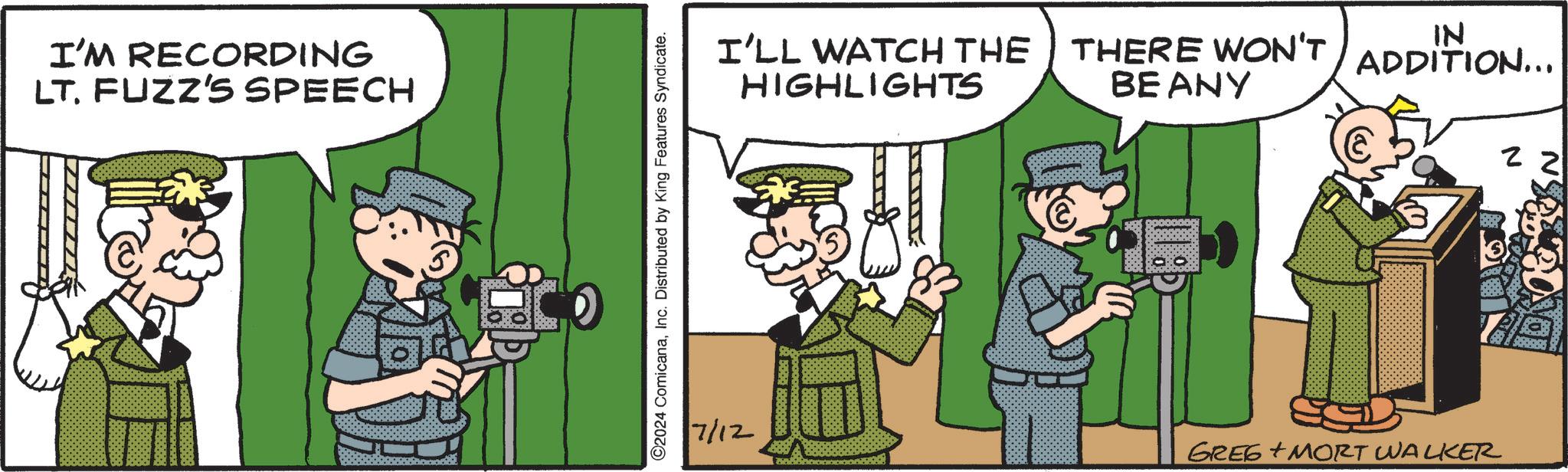 Pleased OCR: I'M RECORDING LT. FUZZ'S SPEECH 5 ©2024 ComicanaInc. Distributed by King Features Syndicate. I'LL WATCH THE THERE WON'T IN ADDITION... HIGHLIGHTS BEANY 22 7/12 GREG MORT WALKER 95-996 I'M RECORDING LT . FUZZ'S SPEECH 5 © 2024 ComicanaInc. Distributed by King Features Syndicate . I'LL WATCH THE THERE WON'T IN ADDITION ... HIGHLIGHTS BEANY 22 7/12 GREG MORT WALKER 95-996