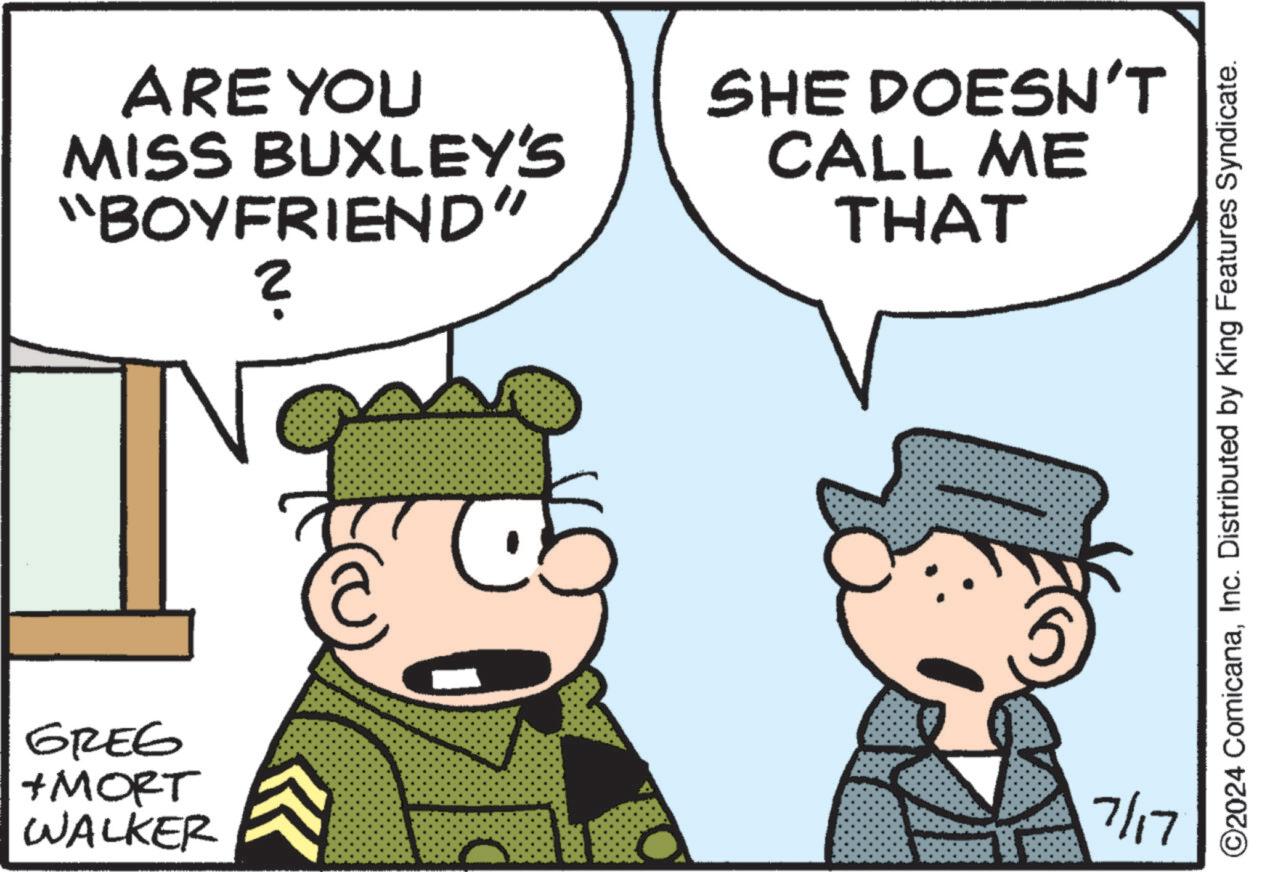Organism OCR: GREG + MORT WALKER ARE YOU MISS BUXLEY'S "BOYFRIEND" ? SHE DOESN'T CALL ME THAT ©2024 ComicanaInc. Distributed by King Features Syndicate. C 7/17 GREG + MORT WALKER ARE YOU MISS BUXLEY'S " BOYFRIEND " ? SHE DOESN'T CALL ME THAT © 2024 ComicanaInc. Distributed by King Features Syndicate . C 7/17