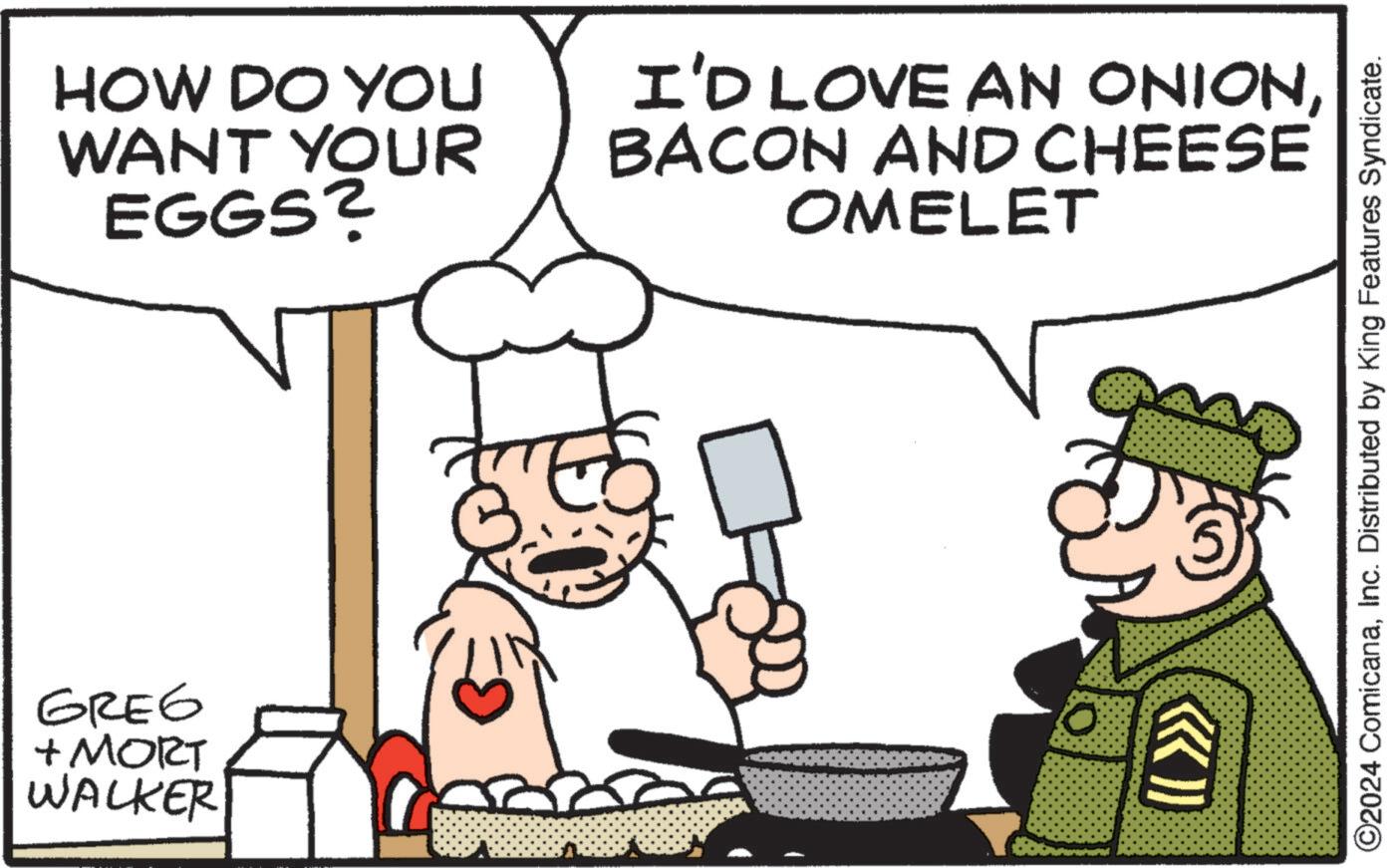 Font OCR: GREG + MORT WALKER HOW DO YOU WANT YOUR EGGS? I'D LOVE AN ONIONBACON AND CHEESE OMELET >>> O2024 ComicanaInc. Distributed by King Features Syndicate. GREG + MORT WALKER HOW DO YOU WANT YOUR EGGS ? I'D LOVE AN ONIONBACON AND CHEESE OMELET >>> O2024 ComicanaInc. Distributed by King Features Syndicate .