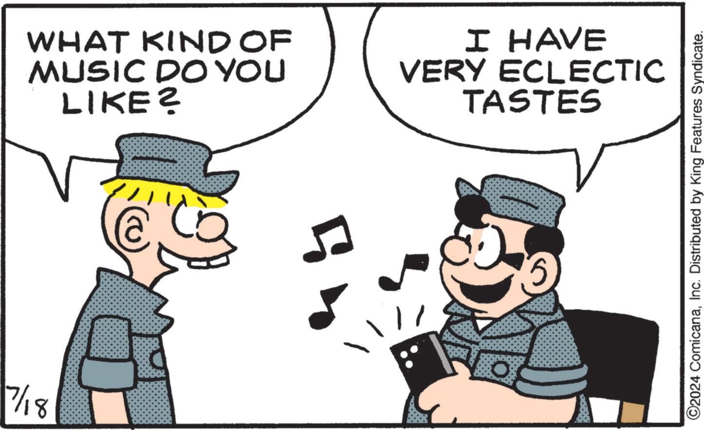 Happy OCR: 7/18 WHAT KIND OF MUSIC DO YOU LIKE? I HAVE VERY ECLECTIC TASTES 5 0 ©2024 ComicanaInc. Distributed by King Features Syndicate. 7/18 WHAT KIND OF MUSIC DO YOU LIKE ? I HAVE VERY ECLECTIC TASTES 5 0 © 2024 ComicanaInc. Distributed by King Features Syndicate .
