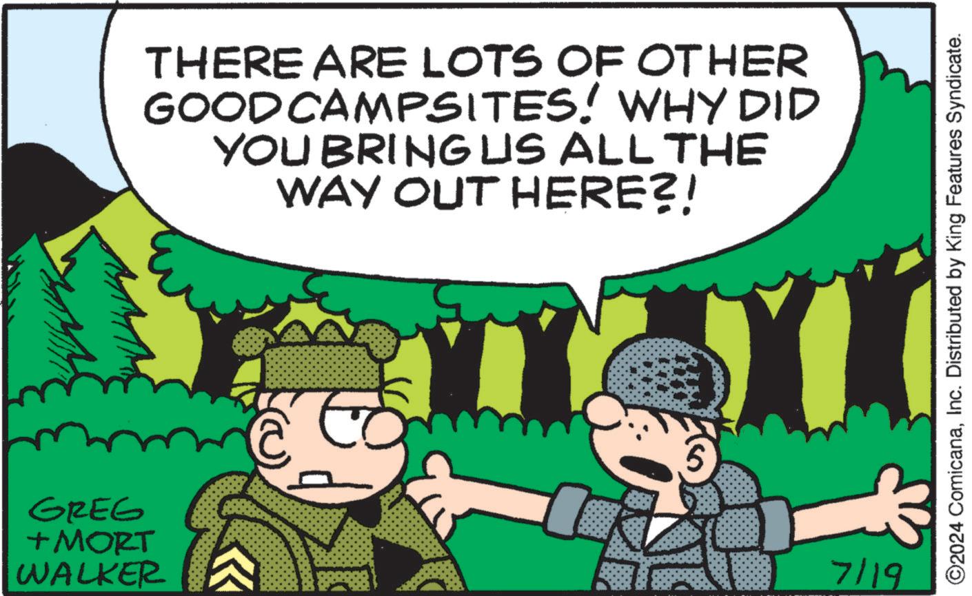 Happy OCR: GREG + MORT WALKER THERE ARE LOTS OF OTHER GOOD CAMPSITES! WHY DID YOU BRING US ALL THE WAY OUT HERE?! 7/19 ©2024 ComicanaInc. Distributed by King Features Syndicate. GREG + MORT WALKER THERE ARE LOTS OF OTHER GOOD CAMPSITES ! WHY DID YOU BRING US ALL THE WAY OUT HERE ?! 7/19 © 2024 ComicanaInc. Distributed by King Features Syndicate .