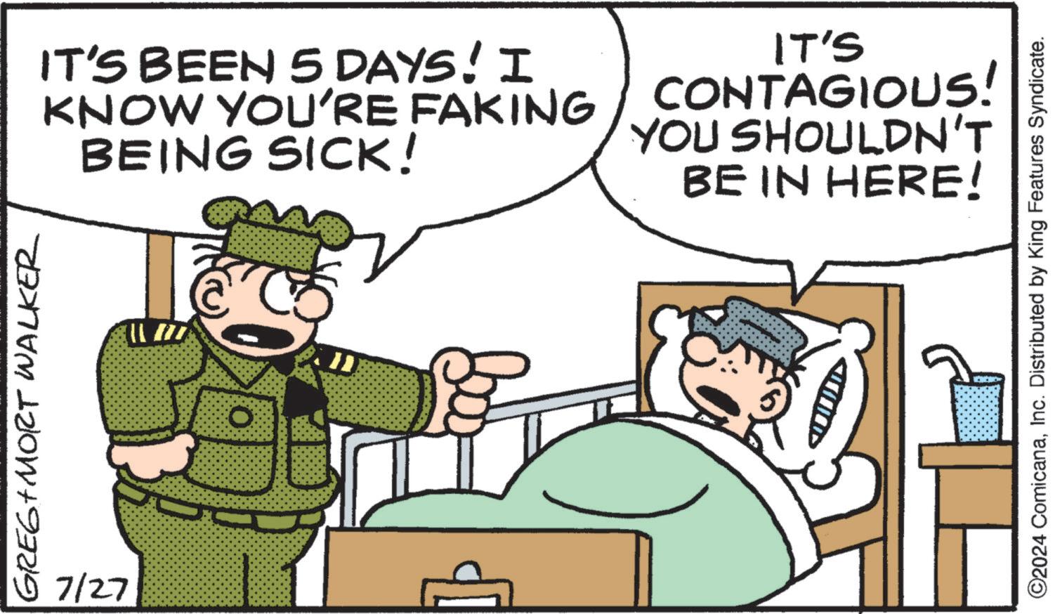 Fictional character OCR: GREE+MORT WALKER 7127 IT'S BEEN 5 DAYS! KNOW YOU'RE YAKING CONTAGIOUS! BEING SICK! YOU SHOULDN'T BE IN HERE! {{} _117) O ©2024 ComicanaInc. Distributed by King Features Syndicate. GREE + MORT WALKER 7127 IT'S BEEN 5 DAYS ! KNOW YOU'RE YAKING CONTAGIOUS ! BEING SICK ! YOU SHOULDN'T BE IN HERE ! { { } _117 ) O © 2024 ComicanaInc. Distributed by King Features Syndicate .