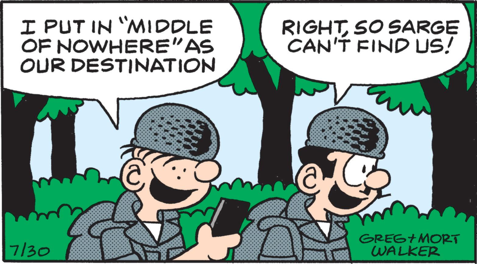 Line OCR: I PUT IN "MIDDLE OF NOWHERE”AS OUR DESTINATION RIGHTSO SARGE CAN'T FIND US! m 7/30 GREG+MORT WALKER I PUT IN " MIDDLE OF NOWHERE ” AS OUR DESTINATION RIGHTSO SARGE CAN'T FIND US ! m 7/30 GREG + MORT WALKER