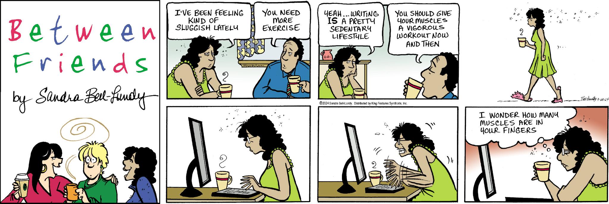 Interaction OCR: Between Friends by Sandra Bell-fundy I'VE BEEN FEELING KIND OF SLUGGISH LATELY You NEED MORE EXERCISE YEAH... WRITING IS A PRETTY SEDENTARY LIFESTYLE You SHOULD GIVE YOUR MUSCLES A VIGOROUS WORKOUT NOW AND THEN ??? .... 2024 Sandra Bell-Lundy. Distributed by King Features SyndicateInc. I WONDER HOW MANY MUSCLES ARE IN YOUR FINGERS Feet-kundy 7-28-24 Between Friends by Sandra Bell - fundy I'VE BEEN FEELING KIND OF SLUGGISH LATELY You NEED MORE EXERCISE YEAH ... WRITING IS A PRETTY SEDENTARY LIFESTYLE You SHOULD GIVE YOUR MUSCLES A VIGOROUS WORKOUT NOW AND THEN ??? .... 2024 Sandra Bell - Lundy . Distributed by King Features SyndicateInc. I WONDER HOW MANY MUSCLES ARE IN YOUR FINGERS Feet - kundy 7-28-24