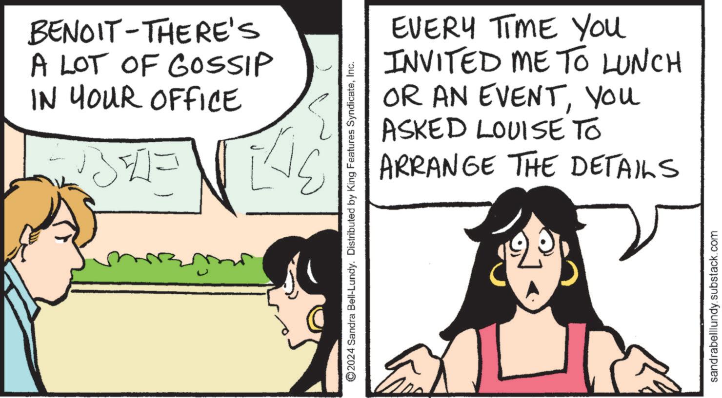 Interaction OCR: BENOIT-THERE'S A LOT OF GOSSIP IN YOUR OFFICE ????? ©2024 Sandra Bell-Lundy. Distributed by King Features SyndicateInc. EVERY TIME YOU INVITED ME TO LUNCH OR AN EVENTYou ASKED LOUISE TO ARRANGE THE DETAILS sandrabelllundy.substack.com BENOIT - THERE'S A LOT OF GOSSIP IN YOUR OFFICE ????? © 2024 Sandra Bell - Lundy . Distributed by King Features SyndicateInc. EVERY TIME YOU INVITED ME TO LUNCH OR AN EVENTYou ASKED LOUISE TO ARRANGE THE DETAILS sandrabelllundy.substack.com