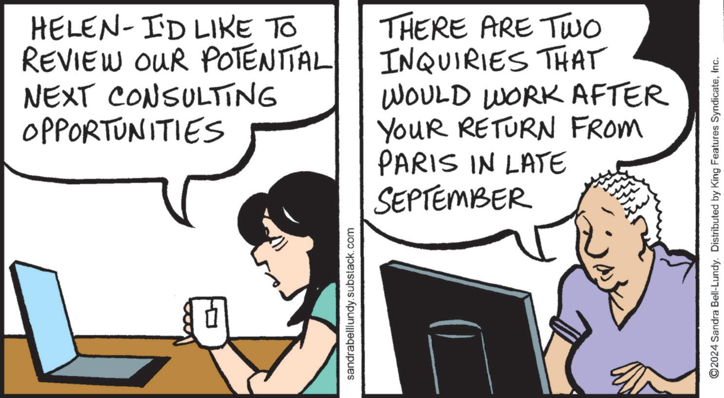 People OCR: HELEN- I'D LIKE TO REVIEW OUR POTENTIAL NEXT CONSULTING OPPORTUNITIES THERE ARE TWO INQUIRIES THAT WOULD WORK AFTER YOUR RETURN FROM PARIS IN LATE SEPTEMBER sandrabelllundy.substack.com ©2024 Sandra Bell-Lundy. Distributed by King Features SyndicateInc. HELEN- I'D LIKE TO REVIEW OUR POTENTIAL NEXT CONSULTING OPPORTUNITIES THERE ARE TWO INQUIRIES THAT WOULD WORK AFTER YOUR RETURN FROM PARIS IN LATE SEPTEMBER sandrabelllundy.substack.com © 2024 Sandra Bell - Lundy . Distributed by King Features Syndicate