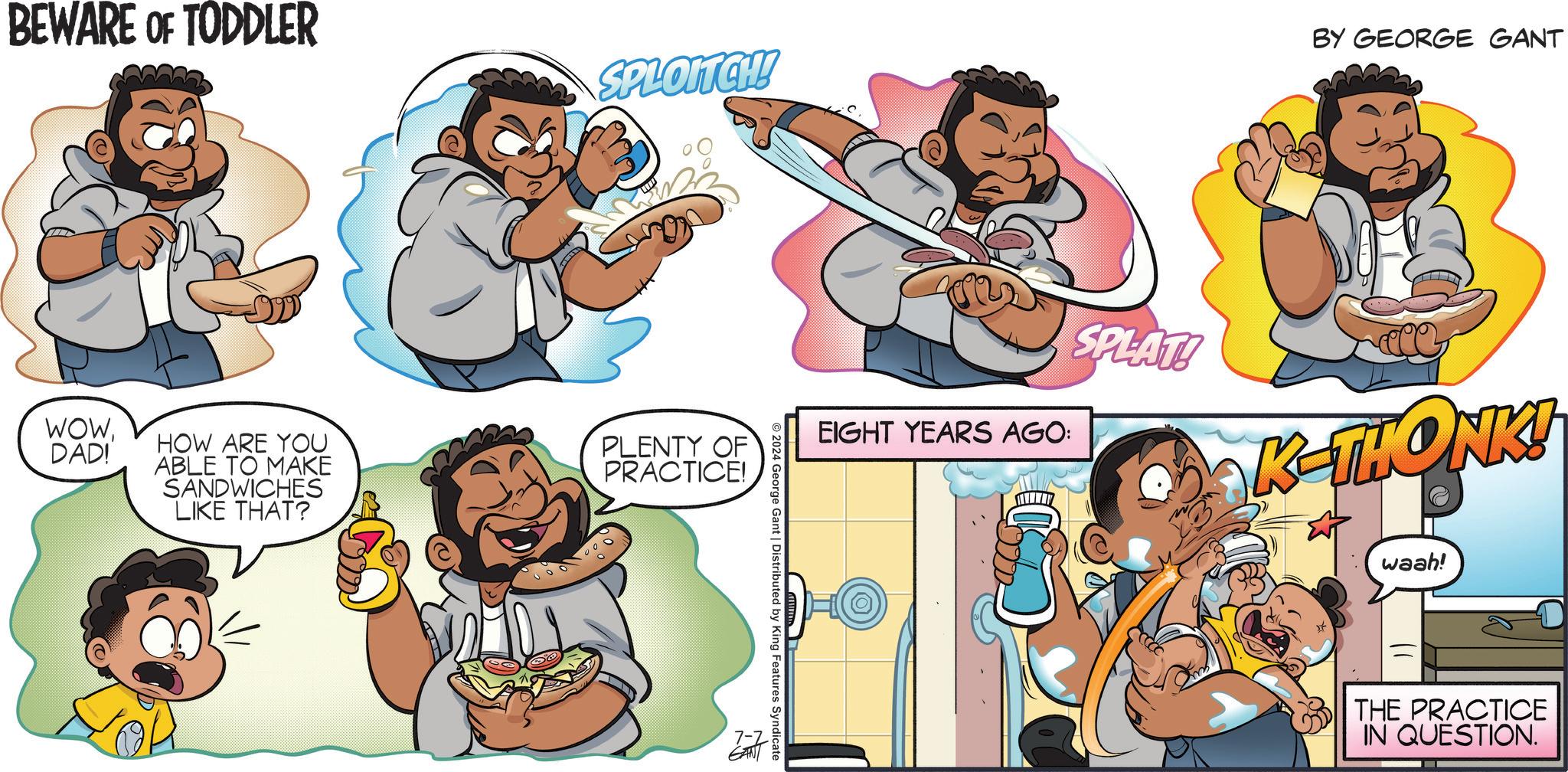 Fictional character OCR: BEWARE OF TODDLER SPLOITCH! WOWDAD! HOW ARE YOU ABLE TO MAKE SANDWICHES LIKE THAT? PLENTY OF PRACTICE! BY GEORGE GANT EIGHT YEARS AGO: SPLAT! K-THONK! waah! © 2024 George Gant | Distributed by King Features Syndicate 7-2 THE PRACTICE IN QUESTION. BEWARE OF TODDLER SPLOITCH ! WOWDAD ! HOW ARE YOU ABLE TO MAKE SANDWICHES LIKE THAT ? PLENTY OF PRACTICE ! BY GEORGE GANT EIGHT YEARS AGO : SPLAT ! K - THONK ! waah ! © 2024 George Gant | Distributed by King Features Syndicate 7-2 THE PRACTICE IN QUESTION .